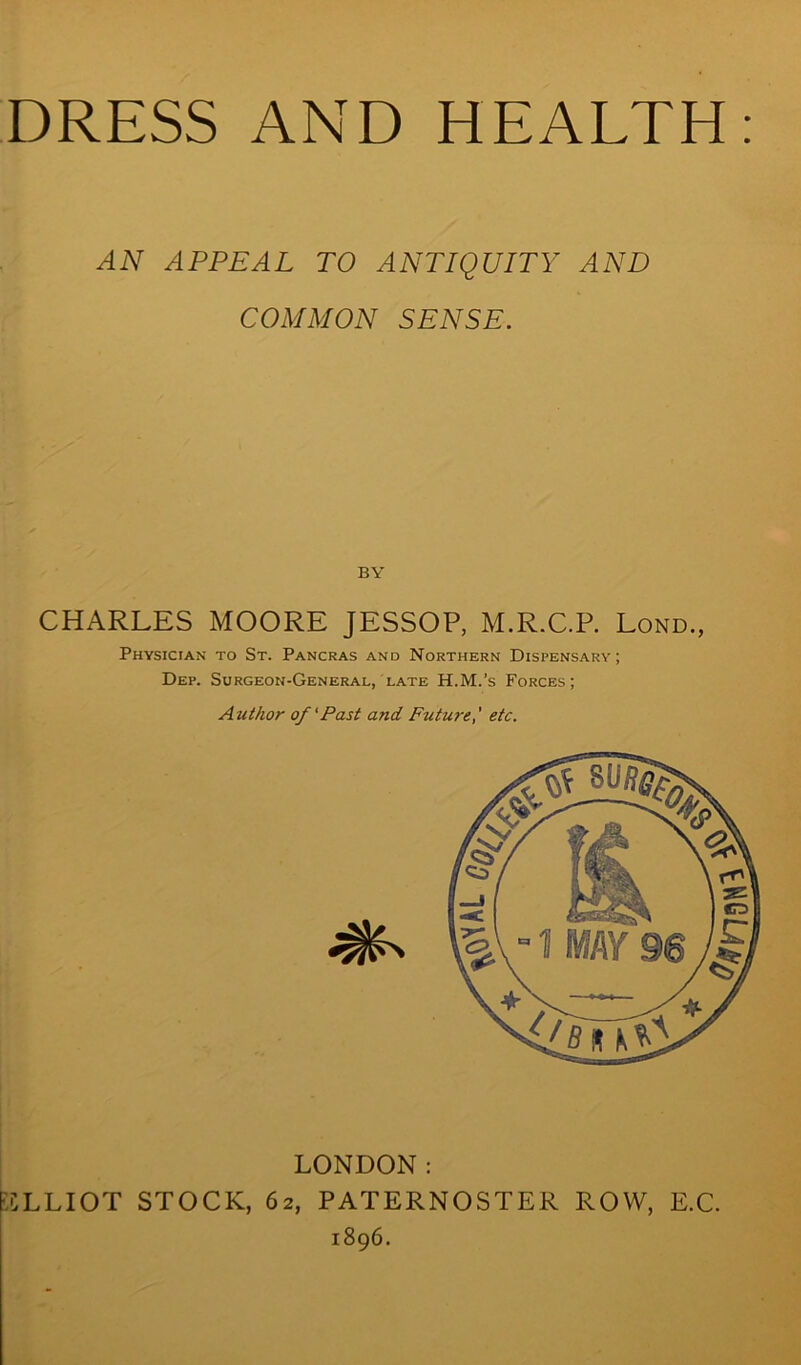 AN APPEAL TO ANTIQUITY AND COMMON SENSE. BY CHARLES MOORE JESSOP, M.R.C.P. Lond., Physician to St. Pancras and Northern Dispensary; Dep. Surgeon-General, late H.M.’s Forces; Author of'Past and Future,' etc. F.CLLIOT STOCK, 62 LONDON: , PATERNOSTER ROW, 1896. E.C.