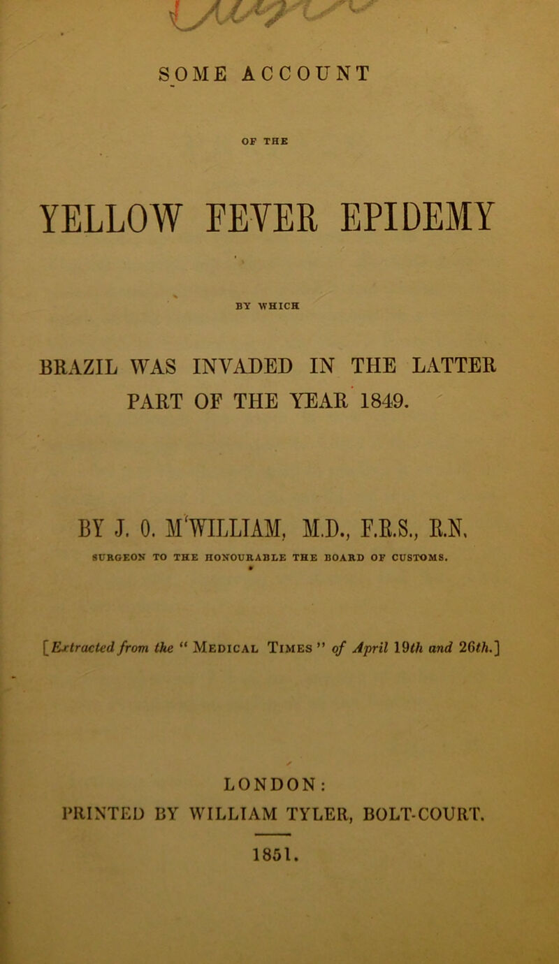 SOME ACCOUNT OF THE YELLOW FEVER EPIDEMY BY WHICH BRAZIL WAS INVADED IN THE LATTER PART OF THE YEAR 1849. BY J. 0. MmUAM, MD., F.E.S., E.N, 8UKGEON TO THE HONOURABLE THE BOARD OF CUSTOMS. l^Rrtracted from the “ Medical Times ” of April 19<A and 26</j.] LONDON: PRINTED BY WILLIAM TYLER, BOLT-COURT. 1851.