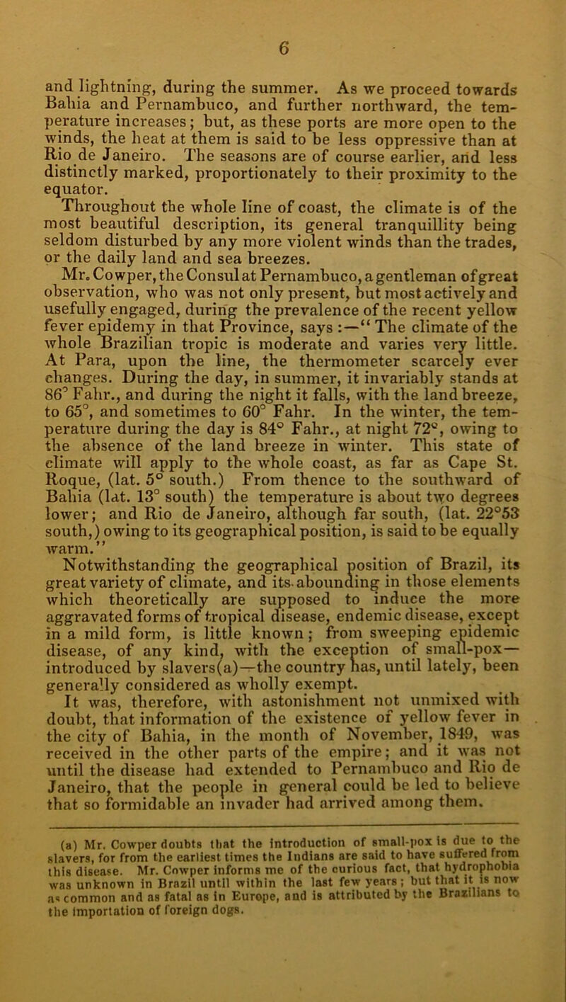 and lightning, during the summer. As we proceed towards Bahia and Pernambuco, and further northward, the tem- perature increases; but, as these ports are more open to the winds, the heat at them is said to be less oppressive than at Rio de Janeiro. The seasons are of course earlier, arid less distinctly marked, proportionately to their proximity to the equator. Throughout the whole line of coast, the climate is of the most beautiful description, its general tranquillity being seldom disturbed by any more violent winds than the trades, or the daily land and sea breezes. Mr, Co wper, the Consul at Pernambuco, a gentleman of great observation, who was not only present, but most actively and usefully engaged, during the prevalence of the recent yellow fever epidemy in that Province, says :—“ The climate of the whole Brazilian tropic is moderate and varies very little. At Para, upon the line, the thermometer scarcely ever changes. During the day, in summer, it invariably stands at 86’ Fahr., and during the night it falls, with the land breeze, to 65°, and sometimes to 60° Fahr. In the winter, the tem- perature during the day is 84® Fahr., at night 72®, owing to the absence of the land breeze in winter. This state of climate will apply to the whole coast, as far as Cape St. Roque, (lat. 5® south.) From thence to the southward of Bahia (lat. 13° south) the temperature is about t\vo degrees lower; and Rio de Janeiro, although far south, (lat. 22°53 south,) owing to its geographical position, is said to be equally warm,” Notwithstanding the geographical position of Brazil, its great variety of climate, and its. abounding in those elements which theoretically are supposed to induce the more aggravated forms of tropical disease, endemic disease, except in a mild form, is little known; from sweeping epidemic disease, of any kind, with the exception of small-pox— introduced by slavers(a)—the country has, until lately, been generally considered as wholly exempt. It was, therefore, with astonishment not unmixed with doubt, that information of the existence of yellow fever in the city of Bahia, in the month of November, 1849, was received in the other parts of the empire; and it was not until the disease had extended to Pernambuco and Rio de Janeiro, that the people in general could be led to believe that so formidable an invader had arrived among them. (a) Mr. Cowper doubts that the introduction of small-pox Is due to the slavers, for from the earliest times the Indians are said to have suffered from this disease. Mr. Cowper informs me of the curious fact, that hydrophobia was unknown in Brazil until within the last few years ; but that it is now as common and as fatal as in Europe, and is attributed by the Brazilians to the Importation of foreign dogs.