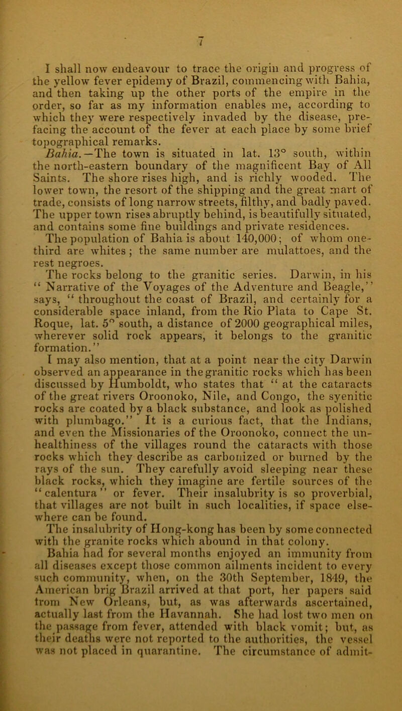 i I shall now endeavour to trace the origin and progress of the yellow fever epidemy of Brazil, commencing with Bahia, and then taking up the other ports of the empire in the order, so far as my information enables me, according to which they were respectively invaded by the disease, pre- facing the account of the fever at each place by some brief topographical remarks. Bahia.—T\\e town is situated in lat. 13° south, within the north-eastern boundary of the magnificent Bay of All Saints. The shore rises high, and is richly wooded. The lower town, the resort of the shipping and the great mart of trade, consists of long narrow streets, filthy, and badly paved. The upper town rises abruptly behind, is beautifully situated, and contains some fine buildings and pi'ivate residences. The population of Bahia is about 140,000; of whom one- third are whites ; the same number are mulattoes, and the rest negroes. The rocks belong to the granitic series. Darwin, in his “ Narrative of the Voyages of the Adventure and Beagle,” says, “ throughout the coast of Brazil, and certainly for a considerable space inland, from the Rio Plata to Cape St. Roque, lat. 5° south, a distance of 2000 geographical miles, wherever solid rock appears, it belongs to the granitic formation.” I may also mention, that at a point near the city Darwin observed an appearance in the granitic rocks which has been discussed by Humboldt, who states that “ at the cataracts of the great rivers Oroonoko, Nile, and Congo, the syenitic rocks are coated by a black substance, and look as polished with plumbago.” It is a curious fact, that the Indians, and even the Missionaries of the Oroonoko, connect the un- healthiness of the villages round the cataracts with those rocks which they describe as carbonized or burned by the rays of the sun. They carefully avoid sleeping near these black rocks, which they imagine are fertile sources of the “ calentura ” or fever. Their insalubrity is so proverbial, that villages are not built in such localities, if space else- where can be found. Tbe insalubrity of Hong-kong has been by some connected with the granite rocks which abound in that colony. Bahia had for several months enjoyed an immunity from all diseases except those common ailments incident to every such community, when, on the 30th September, 1849, the American brig Brazil arrived at that port, her papers said trom New Orleans, but, as was afterwards ascertained, actually last from the Havannah. She had lost two men on the pa.ssage from fever, attended with black vomit; but, as their deatlis were not reported to the authorities, the vessel was not placed in quarantine. The circumstance of admit-
