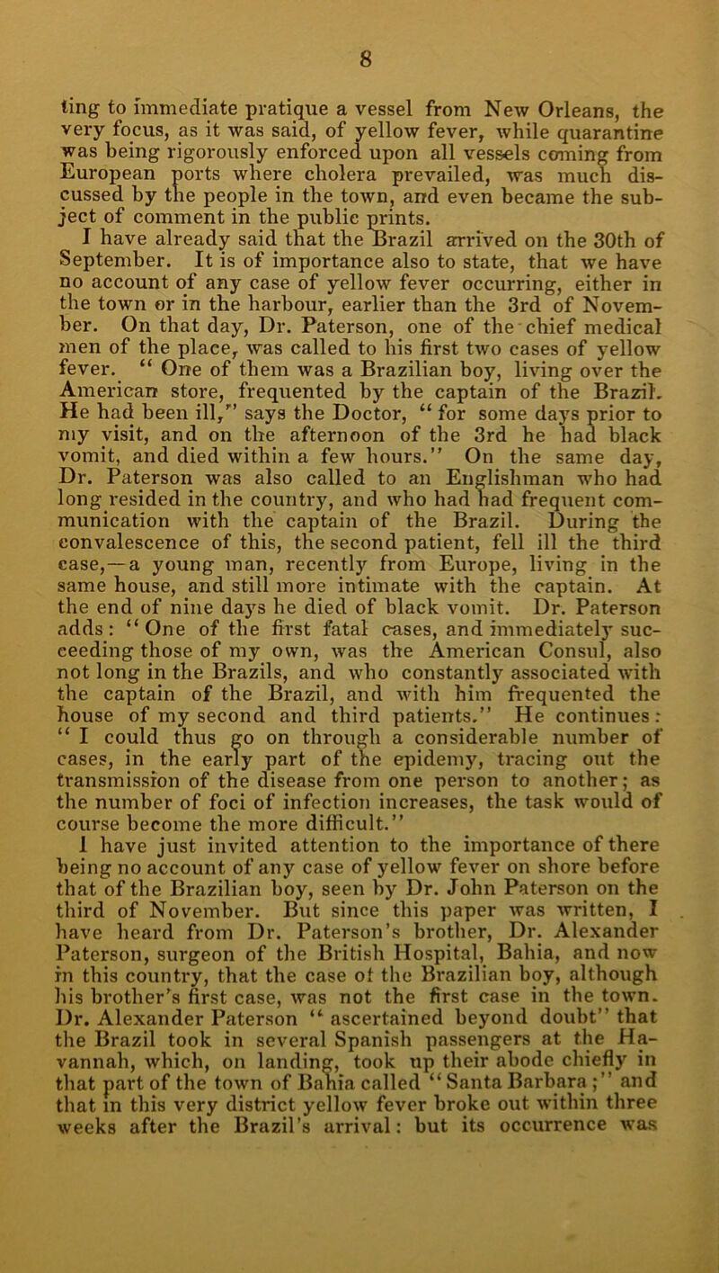 ting to immediate pratique a vessel from New Orleans, the very focus, as it was said, of yellow fever, while quarantine was being rigorously enforced upon all vessels conning from European ports where cholera prevailed, was much dis- cussed by the people in the town, and even became the sub- ject of comment in the public prints. I have already said that the Erazil arrived on the 30th of September. It is of importance also to state, that we have no account of any case of yellow fever occurring, either in the town or in the harbour, earlier than the 3rd of Novem- ber. On that day. Dr. Paterson, one of the chief medical men of the place, was called to his first two cases of yellow fever. “ One of them was a Brazilian boy, living over the American store, frequented by the captain of the Brazil. He had been ill,'’ says the Doctor, “ for some days prior to my visit, and on the afternoon of the 3rd he had black vomit, and died within a few hours.” On the same day. Dr. Paterson was also called to an Englishman who had long resided in the country, and who had had frequent com- munication with the captain of the Brazil. During the convalescence of this, the second patient, fell ill the third case,—a young man, recently from Europe, living in the same house, and still more intimate with the captain. At the end of nine days he died of black vomit. Dr. Paterson adds: “One of the first fatal cases, and immediately suc- ceeding those of my own, was the American Consul, also not long in the Brazils, and who constantly associated with the captain of the Brazil, and with him fi*equented the house of my second and third patients.” He continues: “ I could thus go on through a considerable number of cases, in the early part of the epideni}'^, tracing out the transmission of the disease from one person to another; as the number of foci of infection increases, the task would of course become the more difficult.” 1 have just invited attention to the importance of there being no account of any case of yellow fever on shore before that of the Brazilian boy, seen by Dr. John Paterson on the third of November. But since this paper was written, I have heard from Dr. Paterson’s brother. Dr. Alexander Paterson, surgeon of the British Hospital, Bahia, and now in this country, that the case of the Brazilian boy, although his brother’s first case, was not the first case in the town. Dr. Alexander Paterson “ ascertained beyond doubt” that the Brazil took in several Spanish passengers at the Ha- vannah, which, on landing, took up their abode chiefly in that part of the town of Bahia called “ Santa Barbara and that in this very district yellow fever broke out within three weeks after the Brazil’s arrival: but its occurrence was