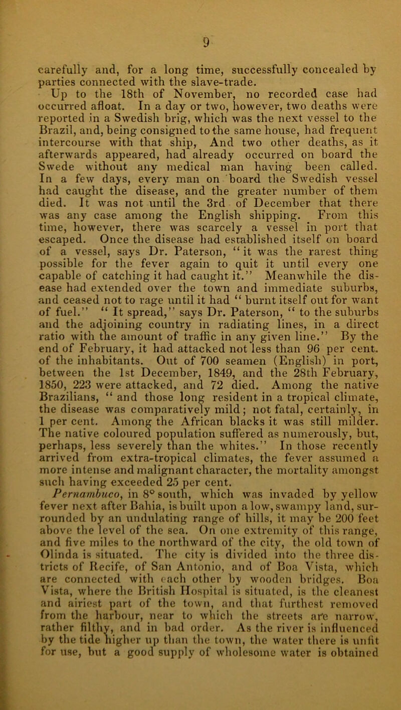 carefully and, for a long time, successfully concealed by parties connected with the slave-trade. Up to the 18th of November, no recorded case had occurred afloat. In a day or two, however, two deaths were reported in a Swedish brig, which was the next vessel to the Brazil, and, being consigned to the same house, had frequent intercourse with that ship. And two other deaths, as it afterwards appeared, had already occurred on board the Swede without any medical man having been called. In a few days, every man on board the Swedish vessel had caught the disease, and the greater number of them died. It was not until the 3rd of December that there was any case among the English shipping. From this time, however, there was scarcely a vessel in port that escaped. Once the disease had established itself on board of a vessel, says Dr. Paterson, “ it was the rarest thing possible for the fever again to quit it until every one capable of catching it had caught it.” Meanwhile the dis- ease had extended over the town and immediate suburbs, and ceased not to rage until it had “ burnt itself out for want of fuel.” “ It spread,” says Dr. Paterson, “ to the suburbs and the adjoining country in radiating lines, in a direct ratio with tne amount of traffic in any given line.” By the end of February, it had attacked not less than 96 per cent, of the inhabitants. Out of 700 seamen (English) in port, between the 1st December, 1849, and tbe 28th February, 1850, 223 were attacked, and 72 died. Among the native Brazilians, “ and those long resident in a tropical climate, the disease was comparatively mild; not fatal, certainly, in 1 per cent. Among the African blacks it was still milder. The native coloured population suffered as numei'ously, but, perhaps, less severely than the whites.” In those recently arrived from extra-tropical climates, the fever assumed a more intense and malignant character, the mortality amongst such having exceeded 25 per cent. Pernambuco, in 8® south, which was invaded by yellow fever next after Bahia, is built upon alow, swampy land, sur- rounded by an undulating range of hills, it may be 200 feet above the level of the sea. On one exti-emity of this range, and five miles to the northward of the city, the old towm of Olinda is situated. The city is divided into the three dis- tricts of Recife, of San Antonio, and of Boa Vista, which are connected with each other by wooden bridges. Boa Vista, where the British Hospital is situated, is the cleanest and airiest part of the town, and that furthest removed from the harbour, near to which the streets are narrow, rather filthy, and in bad order. As the river is influenced by the tide higher up than the town, the water tliere is unfit for use, but a good supply of w'holesome water is obtained