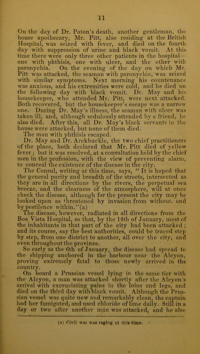 On the day of Dr. Paton’s death, another gentleman, the house apothecary, Mr. Pitt, also residing at the British Hospital, was seized with fever, and died on the fourth day with suppression of urine and black vomit. At this time there were only three other patients in the hospital — one with phthisis, one with ulcer, and the other with paronychia. On the evening of the day on which Mr. Pitt was attacked, the seaman with paronychia, was seized with similar symptoms. Next morning his countenance was anxious, and his extremities were cold, and he died on the following day with black vomit. Dr. May and his housekeeper, who attended Mr. Pitt, were next attacked. Both recovered, but the housekeeper’s escape was a narrow one. During Dr. May’s illness, the seaman with ulcer was taken ill, and, although sedulously attended by a friend, he also died. After this, all Dr. May’s black servants in the house were attacked, but none of them died. The man with phthisis escaped. Dr. May and Dr. Arckbuckle, the two chief practitioners of the place, both declared that Mr. Pitt died of yellow fever ; but it was resolved, at a consultation held by the chief men in the profession, with the view of preventing alarm, to conceal the existence of the disease in the city. The Consul, writing at this time, says, “ It is hoped that the general purity and breadth of the streets, intersected as they are in all directions by the rivers, the perpetual sea breeze, and the clearness of the atmosphere, will at once check the disease, although for the present the city may be looked upon as threatened by invasion from without, and bypestilence within.”(a) The disease, however, radiated in all directions from the Boa Vista Hospital, so that, by the 14th of January, most of the inhabitants in that part of the city had been attacked ; and its course, say the best authorities, could be traced step by step, from one district to another, all over the city, and even throughout the province. So early as the 6th of January, the disease had spread to the shipping anchored in the harbour near the Alcyon, proving extremely fatal to those newly arrived in the country. On board a Prussian vessel lying in the same tier with the Alcyon, a man was attacked shortly after the Alcyon's arrival with excruciating pains in the loins and legs, and died on the third day with olack vomit. Although the Prus- sian vessel was quite new and remarkably clean, the captain had her fumigated, and used chloride of lime daily. Still in a day or two after another mdn was attacked, and lie also (a) Civil war wa» raging at tliis time.