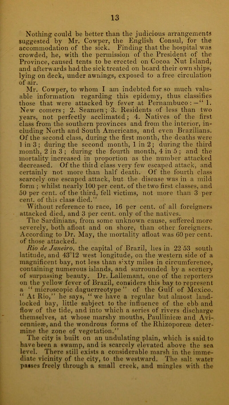 Nothing could be better than the judicious arrangements suggested by Mr. Cowper, the English Consul, for the accommodation of the sick. Finding that the hospital was crowded, he, with the permission of the President of the Province, caused tents to be erected on Cocoa Nut Island, and afterwards had the sick treated on board their own ships, lying on deck, under awnings, exposed to a free circulation of air. Mr. Cowper, to whom I am indebted for so much valu- able information regarding this epidemy, thus classifies those that were attacked by fever at Pernambuco:— 1. New comers; 2. Seamen; 3. Residents of less than two years, not perfectly acclimated; 4. Natives of the first class from the southern provinces and from the interior, in- cluding North and South Americans, and even Brazilians. Of the second class, during the first month, the deaths were 1 in 3 ; during the second month, 1 in 2; during the third month, 2 in 3 ; during the fourth month, 4 in 5 ; and the mortality increased in proportion as the number attacked decreased. Of the thiid class very few escaped attack, and certainly not more than half death. Of the fourth class scarcely one escaped attack, but the disease was in a mild form ; whilst nearly 100 per cent, of the two first classes, and 50 per cent, of the third, fell victims, not more than 3 per cent, of this class died.” Without reference to race, 16 per cent, of all foreigners attacked died, and 3 per cent, only of the natives. The Sardinians, from some unknown cause, suffered more severely, both afloat and on shore, than other foreigners. According to Dr. May, the mortality afloat was 60 per cent, of those attacked. Rio de Janeiro, the capital of Brazil, lies in 22 53 south latitude, and 43’12 west longitude, on the western side of a magnificent bay, not less than s’xty miles in circumference, containing numerous islands, and surrounded by a scenery of surpassing beauty. Dr. Lallemant, one of the reporters on the yellow fever of Brazil, considers this bay to represent a ‘‘microscopic daguerreotype ” of the Gulf of Mexico.  At Rio,” he says, we have a regular but almost land- locked bay, little subject to the influence of the ebb and flow of the tide, and into which a series of rivers discharge themselves, at whose marshy mouths, Pauliinieae and Avi- cenniese, and the wondrous forms of the Rhizoporeae deter- mine the zone of vegetation.” The city is built on an undulating plain, which is said to have been a swamp, and is scarcely elevated above the sea level. There still exists a considerable marsh in the imme- diate vicinity of the city, to the westward. The salt water passes freely through a small creek, and mingles with the