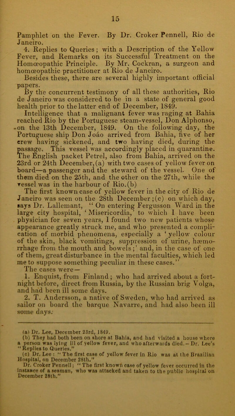 Pamphlet on the Fever. By Dr. Croker Pennell, Rio de Janeiro. 4. Replies to Queries; with a Description of the Yellow Fever, and Remarks on its Successful Treatment on the Homoeopathic Principle. By Mr. Cockran, a surgeon and homoeopathic practitioner at Rio de Janeiro. Besides these, there are several highly important official papers. 13y the concurrent testimony of all these authorities, Rio de J aneiro was considered to be in a state of general good health prior to the latter end of December, 1849. Intelligence that a malignant fever was raging at Bahia reached Rio by the Portuguese steam-vessel, Don Alphonso, ♦ on the 13th December, 1849. On the following day, the Portuguese ship Don Jodo arrived from Bahia, five of her erew having sickened, and two having died, during the passage. This vessel was accordingly placed in quarantine. The English packet Petrel, also from Bahia, arrived on the 23rd or 24th December, (a) with two cases of yellow fever on board—a passenger and the steward of the vessel. One of them died on the 25th, and the other on the 27th, while the vessel was in the harbour of Rio.(b) The first known case of yellow fever in the city of Rio de Janeiro was seen on the 28th December ;(c) on wdiich day, «ays Dr. Lallemant, “ On entering Fergusson Ward in the large city hospital, ‘ Misericordia,’ to which I have been physician for seven years, 1 found two new patients whose appearance greatly struck me, and who presented a compli- cation of morbid phenomena, especially a ‘ yellow colour of the skin, black vomitings, suppression of urine, haemo- rrhage from the mouth and bowelsand, in the case of one of them, great disturbance in tbe mental faculties, which led me to suppose something peculiar in these cases.” The cases were — 1. Enquist, from Finland; who had ai'rived about a fort- night before, direct from Russia, by the Russian brig Volga, and had been ill some days. 2. T. Andersson, a native of Sweden, who had arrived as sailor on board the barque Navarre, and had also been ill some days; (a) Dr. Lee, December 23rd, 184!). (b) They had both been on shore at Bahia, and had visited a itouse where a person was lying ill of yellow fever, and who afterwards died,-Dr. Lee’s  Repiies to Queries.” (c) Dr. Lee : “ The first case of yellow fever in llio was at the Brazilian Hospital, on December 28th.” Dr. Croker Pennell; “ The first knowfi case of yellow fever occurred in the instance of a seaman, who was attacked and taken to the public hospital on December 28th.”