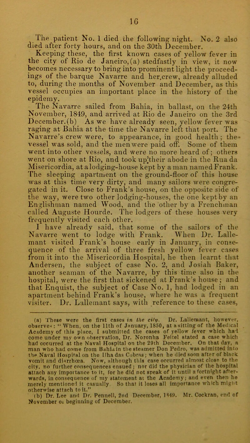 IG rhfi patient No. 1 died the following night. No. 2 also died after forty hours, and on the 30th December. Keeping these, the first known cases of yellow fever in the city of Rio de Janeiro, (a) stedfastly in view, it now becomes necessary to bring into prominent light the proceed- ings of the barque Navarre and her.crew, already alluded to, during the months of November and December, as this vessel occupies an important place in the history of the epidemy. The Navarre sailed from Bahia, in ballast, on the 24th November, 1849, and arrived at Rio de Janeiro on the 3rd December.(b) As we have already seen, yellow fever Avas raging at Bahia at the time the Navarre left that port. The Navarre’s crew were, to appearance, in good health; the- vessel was sold, and the men avere paid off. Some of them went into other vessels, and were no more heard of; others Avent on shore at Rio, and took up’their abode in the Ruada Misericordia, at a lodging-house kept by a man namedFrank. The sleeping apartment on the ground-floor of this house Avas at this time very dirty, and many sailors Avere congre- gated in it. Close to Frank’s house, on the opposite side of the way, Avere two other lodging-houses, the one kept by an Englishman named Wood, and the other by a Frenchman called Auguste Hourde. The lodgers of these houses very frequently visited each other. I have already said, that some of the sailors of the NaA'^arre Avent to lodge with Frank. When Dr. Lalle- mant visited Frank’s house early in January, in conse- quence of the arrival of three fresh yelloAV fever cases from it into the Misericordia Hospital, he then learnt that Andei’sen, the subject of case No. 2, and Josiah Baker, another seaman of the Navarre, b) this time also in the hospital, were the first that sickened at Frank’s house ; and that Enquist, the subject of Case No. 1, had lodged in an apartment behind Frank’s house, vdiere he Avas a frequent visiter. Dr. Lallemant says, Avith reference to these cases. (a) These were the first cases in the cUv- Dr. Lallemant, however, observe'!:  When, on the 11th of January, 1850, at a sitting of the Medical Academy of this place, I submitted the cases of yellow fever which ha-1 come under my own observation. Dr. Noronha Feitel stated a case which had occurred at the Naval Hospital on the 29th December. On that day, a man who had come from Bahiain the steamer Don Pedro, was admitted into the Naval Hospiral on the Ilha das Cobras ; when he died soon after of black vomit and diarrhoea. Now, although tliis case occurred almost close to the city, no further consequences ensued ; nor did the physician of the hospital attach any importance to It, for he did not speak of it until a fortnight after- wards, inconsequence of my statement at the Academy; and even then he merely mentioned it casually So that it loses all importance which might otherwise attach toil.” (b) Dr. Lee and Dr. Pennell, 2nd December, 1849. Mr. Cockran, end of November oi begiuning of December.