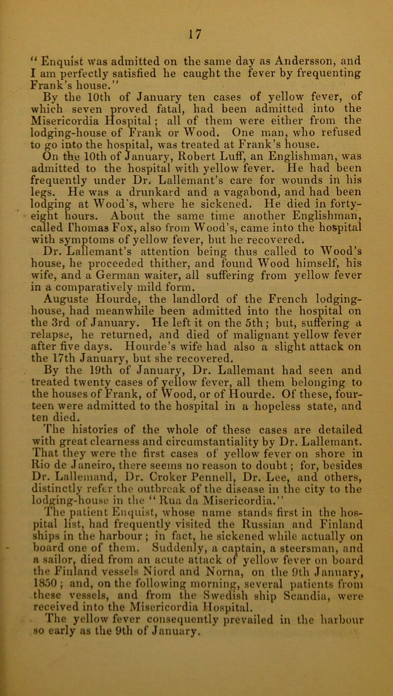 “ Enqulst was admitted on the same day as Andersson, and I am perfectly satisfied he caught the fever by frequenting Frank’s house.” By the 10th of January ten cases of yellow fever, of which seven proved fatal, had been admitted into the Misericordia Hospital; all of them were either from the lodging-house of Frank or Wood. One man, who refused to go into the hospital, was treated at Frank’s house. On the 10th of January, Robert Luff, an Englishman, was admitted to the hospital with yellow fever. He had been frequently under Dr. Lallemant’s care for wounds in his legs. He was a drunkard and a vagabond, and had been lodging at Wood's, where he sickened. He died in forty- eight hours. About the same time another Englishman, cmled Thomas Fox, also fi’om Wood’s, came into the hospital with symptoms of yellow fever, but he recovered. Dr. Lallemant’s attention being thus called to Wood’s house, he proceeded thither, and found Wood himself, his wife, and a German waiter, all suffering from yellow f^ever in a comparatively mild form. Auguste Hourde, the landlord of the French lodging- house, had meanwhile been admitted into the hospital on the 3rd of January. He left it on the 5th ; but, suffering a relapse, he returned, and died of malignant yellow fever after five days. Hourde’s wife had also a slight attack on the 17th January, but she recovered. By the 19th of January, Dr. Lallemant had seen and treated twenty cases of yellow fever, all them belonging to the houses of Frank, of Wood, or of Hourde. Of these, four- teen were admitted to the hospital in a hopeless state, and ten died. The histories of the whole of these cases are detailed with great clearness and circumstantiality by Dr. Lallemant. That they were the first cases of yellow fever on shore in Rio de Janeiro, there seems no reason to doubt; for, besides Dr. Lallemand, Dr. Croker Pennell, Dr. Lee, and others, distinctly refer the outbreak of the disease in the city to the lodging-house in the “ Rua da Misericordia.” The patient Enquist, whose name stands first in the hos- pital list, had frequently visited the Russian and Finland ships in the harbour ; in fact, he sickened while actually on hoard one of them. Suddenly, a captain, a steersman, and a sailor, died from an acute attack or yellow fever on board the Finland vessels Niord and Norna, on the 9th January, 1850 ; and, on the following morninfj, several patients from these vessels, and from the Swedish ship Scandia, were received into the Misericordia Hospital. The yellow fever consequently prevailed in the harbour so early as the 9th of January.