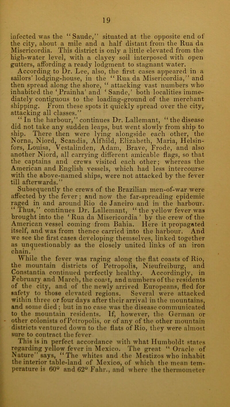 infected was the “Saude,” situated at the opposite end of the city, about a mile and a half distant from the Rua da Misericordia. This district is only a little elevated from the high-water level, with a clayey soil interposed with open gutters, affording a ready lodgment to stagnant water. According to Dr. Lee, also, the first cases appeared in a sailors’ lodging-house, in the “ Rua da Misericordia,” and then spread along the shore, “ attacking vast numbers who inhabited the ‘ Prainha’ and ‘ Sande,’ both localities imme- diately contiguous to the loading-ground of the merchant shipping. From these spots it quickly spread over the city, attacking all classes.” “ In the harbour,” continues Dr. Lallemant, “ the disease did not take any sudden leaps, but went slowly from ship to ship. There then were lying alongside each other, the Norna, Niord, Scandia, Alfhild, Elizabeth, Maria, Helsin- fors, Louisa, Vestalinden, Adam, Brave, Frode, and also another Niord, all carrying different amicable flags, so that the captains and crews visited each other; whereas the American and English vessels, which had less intercourse with the above-named ships, were not attacked by the fever till afterwards.” Subsequently the crews of the Brazilian men-of-war were affected by the fever ; and now the far-spreading epidemic raged in and around Rio de Janeiro and in the harbour. “ Thus,” continues Dr. Lallemant, “ the yellow fever was brought into the ‘ Rua da Misericordia ’ by the crew of the American vessel coming from Bahia. Here it propagated itself, and was from thence carried into the harbour. And we see the first cases developing themselves, linked together as unquestionably as the closely united links of an iron chain.” While the fever was raging along the flat coasts of Rio, the mountain districts of Petropolis, Nieufreiburg, and Constantia continued perfectly healthy. Accordingly, in February and March, the coa?t, and numbers of the residents of the city, and of the newly arrived Europeans, fled for safety to those elevated regions. Several were attacked within three or four days after their arrival in the mountains, and some died ; but in no case was the disease communicated to the mountain residents. If, however, the German or other colonists ofPctropolis, or of any of the other mountain districts ventured down to the flats of Rio, they were almost sure to contract the fever This is in perfect accordance with what Humboldt states regarding yellow fever in Mexico. The great “ Oracle of Nature” says, “The whites and the Mestizos who inhabit the interior table-land of Mexico, of which the mean tem- perature is 60® and 62° Fahr., and where the thermometer