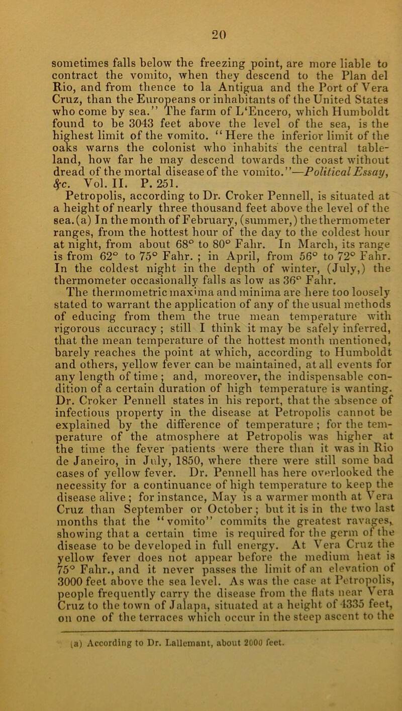 sometimes falls below the freezing point, are more liable to contract the vomito, when they descend to the Plan del Rio, and from thence to la Antigua and the Port of Vera Cruz, than the Europeans or inhabitants of the United States who come by sea.” The farm of L‘Encero, which Humboldt found to he 3043 feet above the level of the sea, is the highest limit of the vomito. “Here the inferior limit of the oaks warns the colonist who inhabits the central table- land, how far he may descend towards the coast without dread of the mortal disease of the vomito.”—Political Essay, 8fc. Vol. II. P.251. Petropolis, according to Dr. Croker Pennell, is situated at a height of nearly three thousand feet above the level of the sea.(a) In themonth of February, (summer,) the thermometer ranges, from the hottest hour of the day to the coldest hour at night, from about 68° to 80° Fahr. In March, its range is from 62° to 75° Fahr. ; in April, from 56° to 72° Fahr. In the coldest night in the depth of winter, (July,) the thermometer occasionally falls as low as 36° Fahr. The thermometric maxima and minima are here too loosely stated to warrant the application of any of the usual methods of educing from them the true mean temperature with vigorous accuracy ; still I think it may be safely infen-ed, that the mean temperature of the hottest month mentioned, barely reaches the point at which, according to Humboldt and others, yellow fever can be maintained, at all events for any length of time ; and, moreover, the indispensable con- dition of a certain duration of high temperature is wanting. Dr. Croker Pennell states in bis report, that the absence of infectious property in the disease at Petropolis cannot be explained by the difference of temperature ; for the tem- perature of the atmosphere at Petropolis was higher at the time the fever patients were there than it was in Rio de Janeiro, in July, 1850, where there were still some bad cases of yellow fever. Dr. Pennell has here oveidooked the necessity for a continuance of high temperature to keep the disease alive ; for instance. May is a warmer month at Vera Cruz than September or October ; but it is in the two last months that the “vomito” commits the greatest ravages,, showing that a certain time is required for the germ of the disease to be developed in full energy. At Vera Cruz the yellow fever does not appear before tbe medium heat is 75° Fahr., and it never passes the limit of an elevation of 3000 feet above the sea level. As was the case at Petropolis, people frequently carry the disease from the flats near Vera Cruz to the town of Jalapa, situated at a height of 4335 feet, on one of the terraces which occur in the steep ascent to the la) According to Dr. Lallcmant, about 2000 feet.