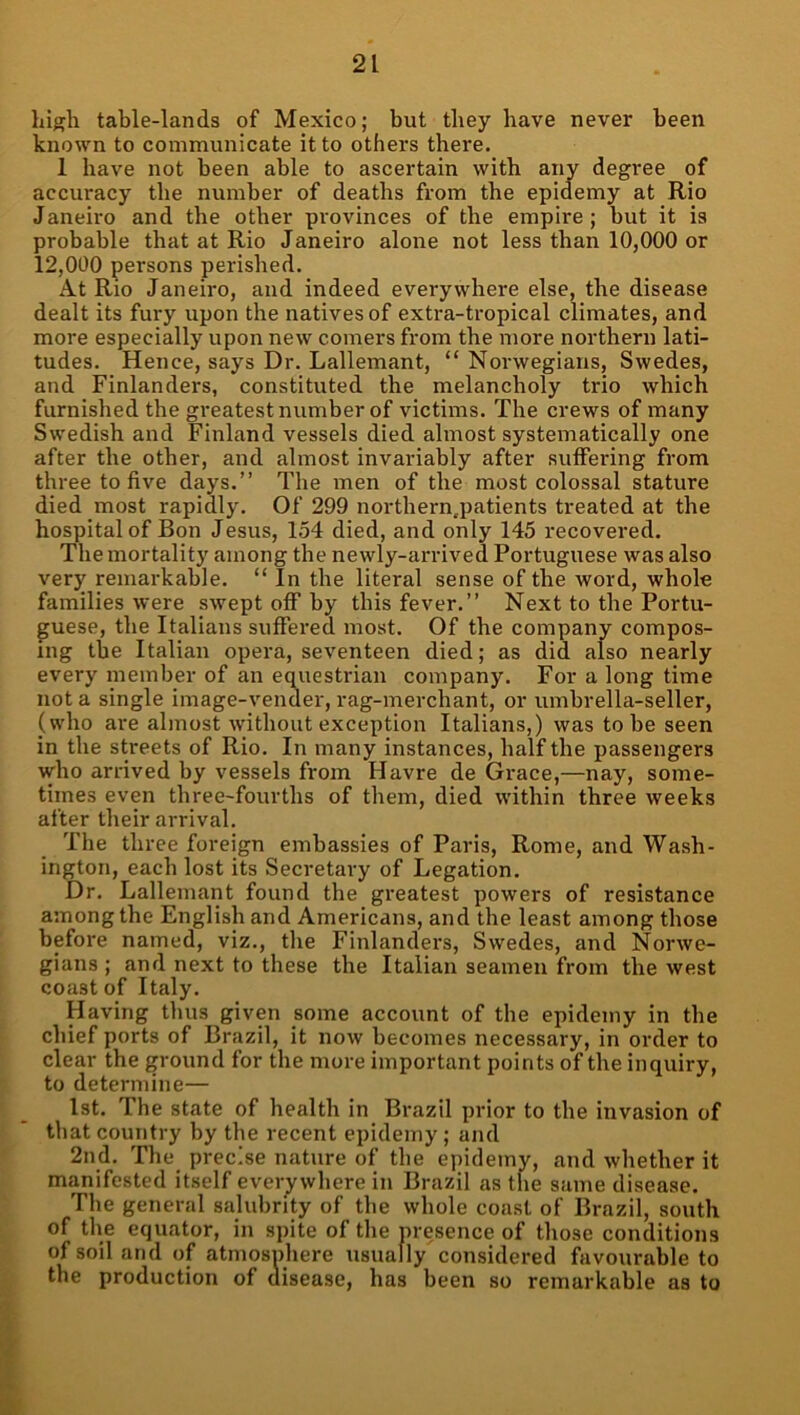 high table-lands of Mexico; but they have never been known to communicate it to others there. 1 have not been able to ascertain with any degree of accuracy the number of deaths from the epidemy at Rio Janeiro and the other provinces of the empire; but it is probable that at Rio Janeiro alone not less than 10,000 or 12,000 persons perished. At Rio Janeiro, and indeed everywhere else, the disease dealt its fury upon the natives of extra-tropical climates, and more especially upon new comers from the more northern lati- tudes. Hence, says Dr. Lallemant, “ Norwegians, Swedes, and Finlanders, constituted the melancholy trio which furnished the greatest number of victims. The crews of many Swedish and Finland vessels died almost systematically one after the other, and almost invariably after .suffering from three to five days.” The men of the most colossal stature died most rapidly. Of 299 northern.patients treated at the hospital of Bon Jesus, 154 died, and only 145 recovered. The mortality among the newly-arrived Portuguese was also very remarkable. “ In the literal sense of the word, whole families were swept off by this fever.” Next to the Portu- guese, the Italians suffered most. Of the company compos- ing the Italian opera, seventeen died; as did also nearly every member of an equestrian company. For a long time not a single image-vender, rag-merchant, or umbrella-seller, (who are almost without exception Italians,) was to be seen in the streets of Rio. In many instances, half the passengers who arrived by vessels from Havre de Grace,—nay, some- times even three-fourths of them, died within three weeks after their arrival. The three foreign embassies of Paris, Rome, and Wash- ington, each lost its Secretary of Legation. Dr. Lallemant found the greatest powers of resistance among the English and Americans, and the least among those before named, viz., the Finlanders, Swedes, and Norwe- gians; and next to these the Italian seamen from the west coast of Italy. Having thus given some account of the epidemy in the chief ports of Brazil, it now becomes necessary, in order to clear the ground for the more important points of the inquiry, to determine— 1st. The state of health in Brazil prior to the invasion of that country by the recent epidemy; and 2nd. The precise nature of the epidemv, and whether it manifested itself everywhere in Brazil as the same disease. The general salubrity of the whole coast of Brazil, south of the equator, in spite of the presence of those conditions of soil and of atmosphere usually considered favourable to the production of disease, has been so remarkable as to