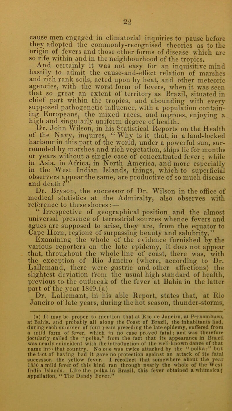 cause men engaged in climatorial inquiries to pause before they adopted the commonly-recognised theories as to the origin of fevers and those other forms of disease which are so rife within and in the neighbourhood of the tropics. And certainly it was not easy for an inquisitive mind hastily to admit the cause-and-etfect relation of marshes and rich rank soils, acted upon by heat, and other meteoric agencies, with the worst form of fevers, when it was seen that so great an extent of territory as Brazil, situated in chief part within the tropics, and abounding with every supposed pathogenetic influence, with a population contain- ing Europeans, the mixed races, and negroes, enjoying a high and singularly uniform degree of health. Dr. John Wilson, in his Statistical Reports on the Health of the Navy, inquires, “Why is it that, in aland-locked harbour in this part of the world, under a powerful sun, sur- rounded by marshes and rich vegetation, ships lie for months or years without a single case of concentrated fever; while in Asia, in Africa, in North America, and more especially in the West Indian Islands, things, which to superficial observers appear the same, are productive of so much disease and death ?” Dr. Bryson, the successor of Dr. Wilson in the office of medical statistics at the Admii'alty, also observes with reference to these shores : — “ Irrespective of geographical position and the almost universal presence of terrestrial sources whence fevers and agues are supposed to arise, they are, from the equator to Cape Horn, regions of surpassing beauty and salubrity.” Examining the whole of the evidence furnished by the various reporters on the late epidemy, it does not appear that, throughout the whole line of coast, there was, with the exception of Rio Janeiro (where, according to Dr. Lallemand, there were gastric and other affections) the slightest deviation from the usual high standard of health, previous to the outbreak of the fever at Bahia in the latter part of the year 1849. (a) Dr. Lallemant, in his able Report, states that, at Rio Janeiro of late years, during the hot season, thunder-storms. (a) It may be proi>er to mention that at Rio <ie Janeiro, at Pernambuco, at Baiiia. and probal)ly all along the Coast of Brazil, the inhabitants had, during each summer of four jears preceding the late epidemy, suffered from a mild form of fever, which in no case proved fatal; and was therefore jocularly called the “polka,” frorn the fact that its appearance in Brazil was nearly roincident with the introduction of the well-known dance of that name into that country. No one was twice attacked by the “polka;” but the fact of having had it gave no protection against an attack of its fatal successor, the yellow fever. I recollect that .somewhere about the year 1830 a mild fever of this kind ran through nearly the whole of the West India Islands. I,ike the polka in Brazil, this fever obtained a whimsical appellation, “ The Dandy Fever.”