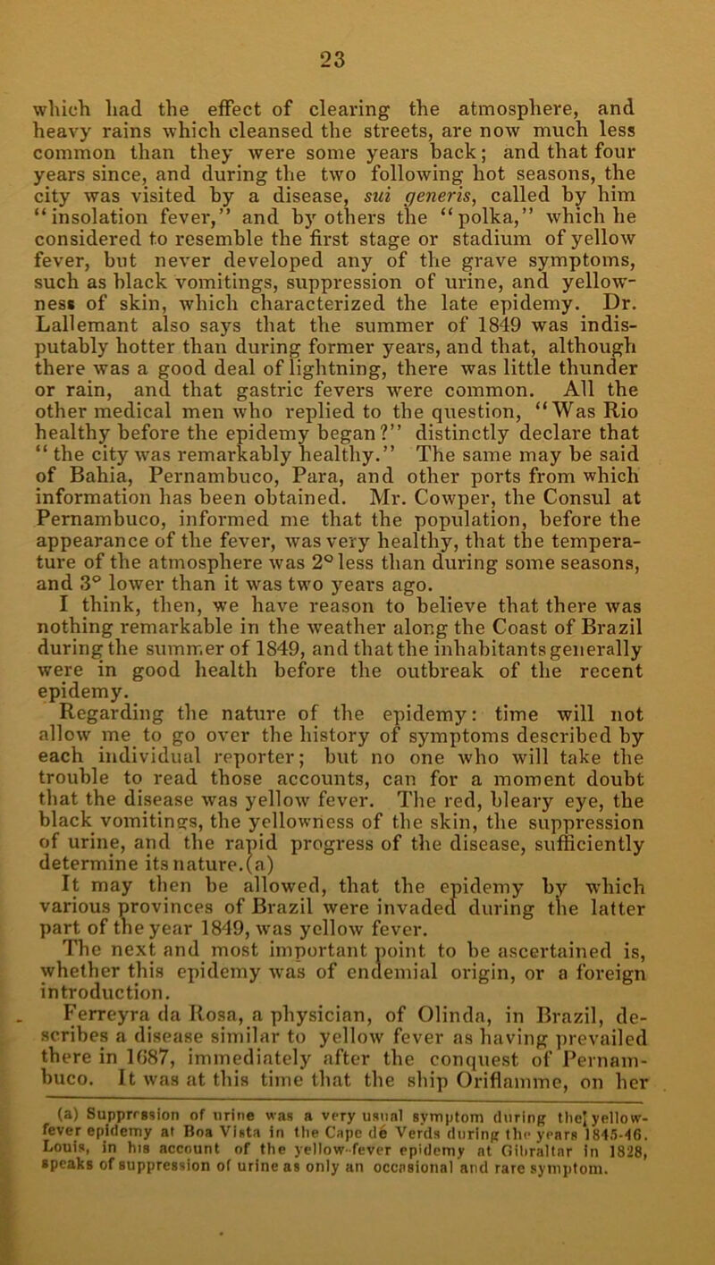 wlucli had the effect of clearing the atmosphere, and heavy rains which cleansed the streets, are now much less common than they were some years back; and that four years since, and during the two following hot seasons, the city was visited by a disease, sui generis, called by him “insolation fever,” and by others the “polka,” which he considered to resemble the first stage or stadium of yellow fever, but never developed any of the grave symptoms, such as black vomitings, suppression of urine, and yellow- ness of skin, which characterized the late epidemy. Dr. Lallemant also says that the summer of 1849 was indis- putably hotter than during former years, and that, although there was a good deal of lightning, there was little thunder or rain, and that gastric fevers were common. All the other medical men who replied to the question, “Was Rio healthy before the epidemy began?” distinctly declare that “ the city was remarkably healthy.” The same may be said of Bahia, Pernambuco, Para, and other ports from which information has been obtained. Mr. Cowper, the Consul at Pernambuco, informed me that the population, before the appearance of the fever, was very healthy, that the tempera- ture of the atmosphere was 2° less than during some seasons, and 3° lower than it was two years ago. I think, then, we have reason to believe that there was nothing remarkable in the weather along the Coast of Brazil during the summer of 1849, and that the inhabitants genei'ally were in good health before the outbreak of the recent epidemy. Regarding the nature of the epidemy: time will not allow me to go over the history of symptoms described by each individual reporter; but no one who will take the trouble to read those accounts, can for a moment doubt that the disease was yellow fever. The red, bleary eye, the black vomitincrs, the yellowness of the skin, the suppression of urine, and the rapid progress of the disease, sufficiently determine its nature, (a) It may then be allowed, that the epidemy by which various provinces of Brazil were invaded during the latter part of the year 1849, w'as yellow fever. The next and most important noint to be ascei'tained is, whether this epidemy w’as of enclemial origin, or a foreign introduction. Ferreyra (la Rosa, a physician, of Olinda, in Brazil, de- scribes a disease similar to yellow fever as having prevailed there in 1087, immediately after the conquest of Pernam- buco. It was at this time that the ship Oriflamme, on her (a) Suppression of urine was a very usual syniptom during thej yellow- fever epidemy at Boa Vista in llie Cape de Ver’ds during the years 1845-‘(6. Louis, in his account of the yellow-fever epidemy at Gihrallar in 1828, speaks of suppression of urine as only an occasional and rare syniiifoni.