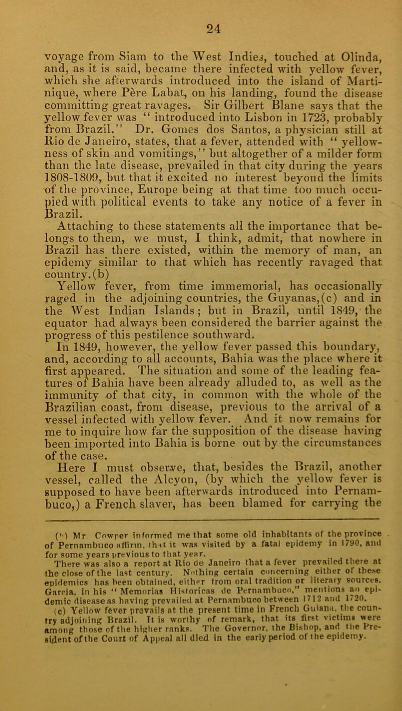 voyage from Siam to tlie West Indies, touched at Olinda, and, as it is said, became there infected with yellow fever, which she afterwards introduced into the island of Marti- nique, where Pere Lahat, on his landing, found the disease committing great ravages. Sir Gilbert Blane says that the yellow fever was “ introduced into Lisbon in 1723, probably from Brazil.” Dr. Gomes dos Santos, a physician still at Rio de Janeiro, states, that a fever, attended with “ yellow’- ness of skin and vomitings,” but altogether of a milder form than the late disease, prevailed in that city during the years 1808-1809, but that it excited no interest beyond the limits of the province, Europe being at that time too much occu- pied with political events to take any notice of a fever in Brazil. Attaching to these statements all the importance that be- longs to them, we must, I think, admit, that nowhere in Brazil has there existed, vvithin the memory of man, an epidemy similar to that which has recently ravaged that country, (h) Yellow fever, from time immemorial, has occasionally raged in the adjoining countries, the Guyanas,(c) and in the West Indian Islands; but in Brazil, until 1849, the equator had always been considered the barrier against the progress of this pestilence southw'ard. In 1849, however, the yellow fever passed this boundary, and, according to all accounts, Bahia was the place where it first appeared. The situation and some of the leading fea- tures of Baliia have been already alluded to, as well as the immunity of that city, in common with the whole of the Brazilian coast, from disease, previous to the arrival of a vessel infected with yellow fever. And it now remains for me to inquire how far the supposition of the disease having been imported into Bahia is borne out by the circumstances of the case. Here I must observe, that, besides the Brazil, another vessel, called the Alcyon, (by which the yellow fever is supposed to have been afterwards introduced into Pernam- buco,) a French slaver, has been blamed for carrying the (*') Mr Cnwrer informed me that some old inhabitants of the province of Pernambuco affirm, ihuit was visited by a fatal epidemy in 1790, and for some years previous to that year. There was also a report at Rio de Janeiro that a fever prevailed there at the close of the last century. Nothinn certain cmicerning either of the.se epidemics has been obtained, either irom oral tradition or literary sources. Garcia, in his “ Memorias Hisioricas de Pernambuco,” mentions an epi- demic disease as having prevailed at Pernambuco between 1712 and 1720. (c) Yellow fever prevails at the present time in French Guiana, the coun- try adjoining Brazil. It is worthy of remark, that its first victims were among those of the higher ranks. The Governor, the Bishop, and the Pre- sident of the Court of Appeal all died in the early period of the epidemy.