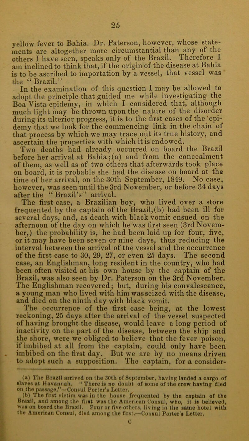 yellow fever to Bahia. Dr. Paterson, however, whose state- ments are altogether more circumstantial than any of the others I have seen, speaks only of the Brazil. Therefore I am inclined to think that, if the origin of the disease at Bahia is to be ascribed to importation by a vessel, that vessel was the “Brazil.” In the examination of this question I may be allowed to adopt the principle that guided me while investigating the Boa Vista epidemy, in which I considered that, although much light may be thrown upon the nature of the disorder during its ulterior progress, it is to the first cases of the ‘epi- demy that we look for the commencing link in the chain of that process by which we may trace out its true history, and ascertain the properties with which it is endowed. Two deaths had already occurred on board the Brazil before her arrival at Bahia;(a) and from the concealment of them, as well as of two others that afterwards took place on board, it is probable she had the disease on board at the time of her arrival, on the 30th September, 1849. No case, however, was seen until the 3rd Novembei-, or before 34 days after the “Brazil’s” arrival. The first case, a Brazilian boy, who lived over a store frequented by the captain of the Brazil, (b) had been ill for several days, and, as death with black vomit ensued on the afternoon of the day on which he was first seen (3rd Novem- ber,) the probability is, he had been laid up for four, five, or it may have been seven or nine days, thus reducing the interval between the arrival of the vessel and the occurrence of the first case to 30, 29, 27, or even 25 days. The second case, an Englishman, long resident in the country, who had been often visited at his own house by the captain of the Brazil, was also seen by Dr. Paterson on the 3rd November. The Englishman recovered; but, during his convalescence, a young man who lived with him was seized with the disease, and died on the ninth day with black vomit. The occurrence of the first case being, at the lowest reckoning, 25 days after the arrival of the vessel suspected of having brought the disease, would leave a long period of inactivity on the part of the disease, between the ship and the shore, were we obliged to believe that the fever poison, if imbibed at all from the captain, could only have been imbibed on the first day. But we are by no means driven to adopt such a supposition. The captain, for a consider- (a) The Brazil arrived on the 30th of September, havinglanded .i cargo of ■laves at Kavannah.  There is no doubt of »oiiie of tlie crew having died on the passage.”—Consul Porter’s Letter. (b) The first victim was in the house frequented hy the captain of the Brazil, and among the fir»t was the American Consul, who, it is believed. Was on board the Brazil. Four or five others, living in the same hotel with the American Consul, died among the first.—Consul Porter’* Letter. C