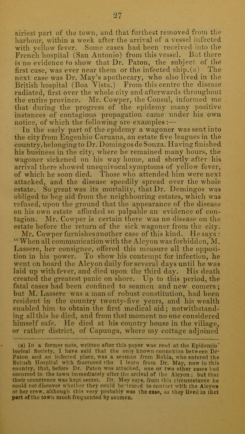 airiest part of the town, and that furthest removed from the harbour, within a week after the arrival of a vessel infected with yellow fever. Some cases had been received into the French hospital (San Antonio) from this vessel. But there is no evidence to show that Dr. Paton, the subject of the first case, was ever near them or the infected ship, (a) The next case was Dr. May’s apothecary, who also lived in the British hospital (Boa Vista.) From this centre the disease radiated, first over the whole city and afterwards throughout the entire province. Mr. Cowper, the Consul, informed me that during the progress of the epidemy many positive instances of contagious propagation came under his own notice, of which the following are examples:— In the early part of the epidemy a wagoner was sent into the city from Engenhio Caruana, an estate five leagues in the country, belonging to Dr. Domingos de Souza. Having finished his business in the city, where he remained many hours, the wagoner sickened on his way home, and shortly after his arrival there showed unequivocal symptoms of yellow fever, of which he soon died. Those who attended him were next attacked, and the disease speedily spread over the whole estate. So great was its mortality, that Dr. Domingos was obliged to beg aid from the neighbouring estates, which was refused, upon the ground that the appearance of the disease on his own estate afforded so palpable an evidence of con- tagion. Mr. Cowper is certain there was no disease on the estate before the retuni of the sick wagoner from the city. Mr. Cowper furnishes another case of this kind. He says : “ When all communication with the Alcyon was forbidden, M. Lassere, her consignee, offered this measure all the opposi- tion in his power. To show his contempt for infection, he went on board the Alcyon daily for several days until he was laid up with fever, and died upon the third day. His death created the greatest panic on shore. Up to this period, the fatal cases had been confined to seamen and new comers ; but M. Lassere was a man of robust constitution, had been resident in the country twenty-five years, and his wealth enabled him to obtain the first medical aid; notwithstand- ing all this he died, and from that moment no one considered himself safe. He died at his country house in the village, or rather district, of Capunga, where my cottage adjoined (a) In a former note, written after tliis paper was read at the Epidemic' loKical Society, I liave said that tlie only known connexion between Dr- Paton and an infected place, was a seaman from Bahia, wlio entered the British Hospital with fractured ribs I learn from Dr. May, now in this country, that, before Dr. Paton was attacked, one or two other cases l\ad occurred in the town immediately after the arrival of Ihe Alcyon; but that their occurrence was kept secret. Dr. May says, from this circumstance he could not discover whether they could be-'traced to contart with the Alcyon or her crew, although this very probtibly was the case, as thoy lived in thet part of the town much frequented by seamen.