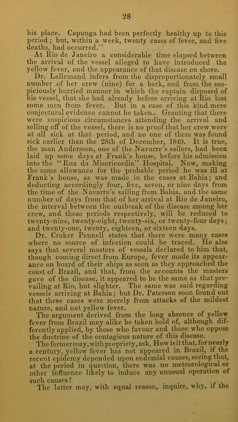 his place. Capunga had been perfectly healthy up to this period ; but, within a week, twenty cases of fever, and five deaths, had occurred.” At Rio de Janeiro a considerable time elapsed between the arrival of the vessel alleged to have introduced the yellow fever, and the appearance of that disease on shore. Dr. Lallemand infers from the disproportionately small number of her crew (nine) for a bark, and from the sus- piciously hurried manner in which the captain disposed of his vessel, that she had already before arriving at Rio lost some men from fever. But in a case of this kind mere conjectural evidence cannot be taken.. Granting that there were suspicious circumstances attending the arrival and selling off of the vessel, there is no proof that her crew were at all sick at that period, and no one of them was found sick earlier than the 28th of December, 1849. It is true, the man Andersson, one of the Navarre’s sailors, had been laid up some days at Frank’s house, before his admission into the “ Rua da Misericordia” Hospital. Now, making the same allowance for the probable period he was ill at Frank’s house, as was made in the cases at Bahia; and deducting accordingly four, five, seven, or nine days from the time of the Navarre’s sailing from Bahia, and the same number of days from that of her arrival at Rio de Janeiro, the interval between the outbreak of the disease among her crew, and those periods respectively, will be reduced to twenty-nine, twenty-eight, twenty-six, or twenty-four days; and twenty-one, twenty, eighteen, or sixteen days. Dr. Croker Pennell states that there were many cases where no source of infection could be ti'aced. He also says that several masters of vessels declared to him that, though coming direct from Europe, fever made its appear- ance on board of their ships as soon as they approached the coast of Brazil, and that, from the accounts the masters gave of the disease, it appeared to be the same as that pre- vailing at Rio, but slighter. The same was said regarding vessels arriving at Bahia; but Dr. Paterson soon found out that these cases were merely from attacks of the mildest nature, and not yellow fever. The argument derived from the long absence of yellow fever from Brazil may alike be taken hold of, although dif- ferently applied, by those who favour and those who oppose the doctrine of the contagious nature of this disease. The former may, with propriety, ask, How is it that, for riearly a century^ yellow fever has not appeared in Brazil, if the recent epidemy depended upon endcmial causes, seeing that, at the period in question, there was no meteorological or other influence likely to induce any unusual operation of such causes? . • i -r i The latter may, with equal reason, inquire, why, if the