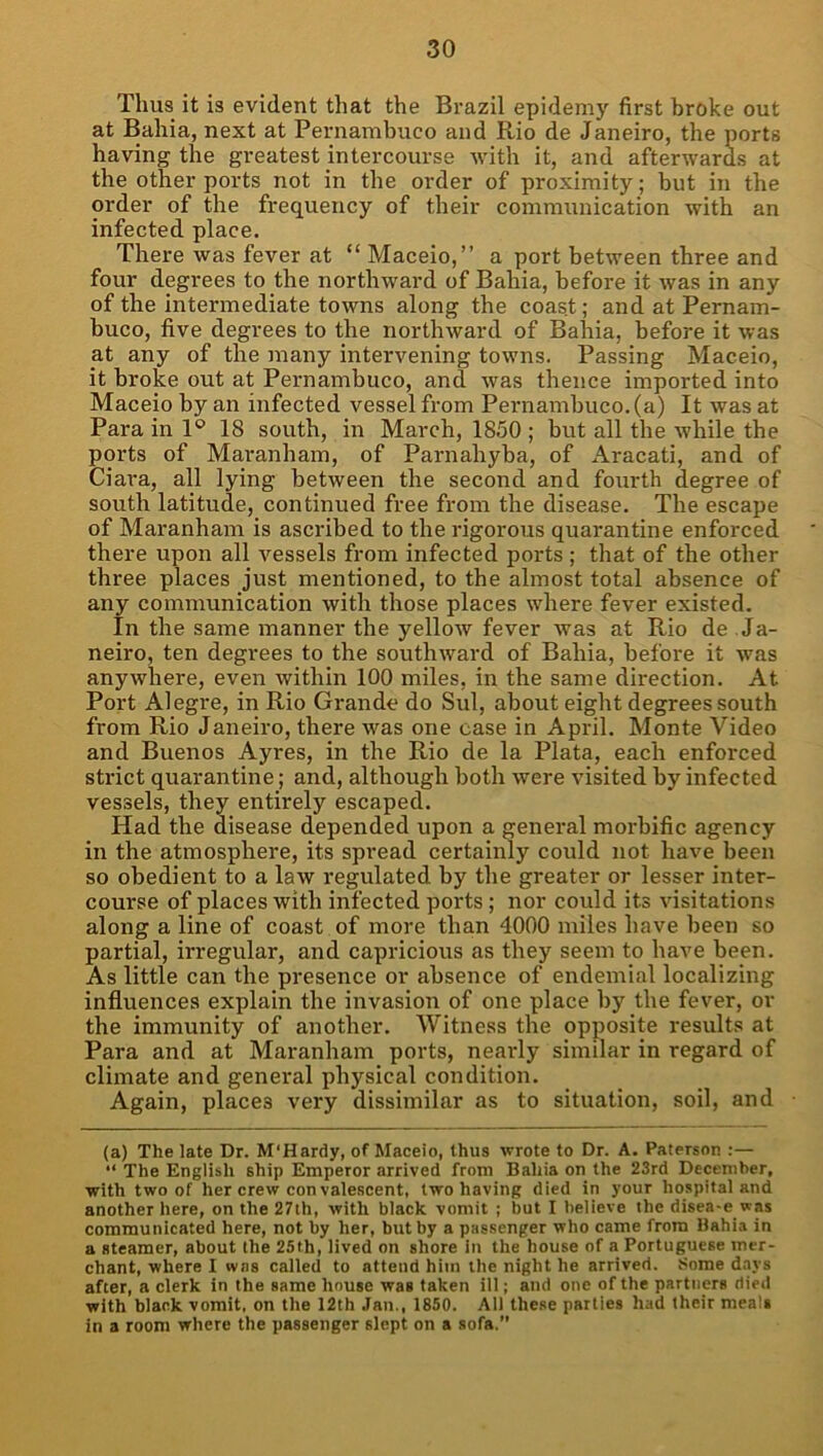 Thus it is evident that the Brazil epidemy first broke out at Bahia, next at Pernambuco and Rio de Janeiro, the ports having the greatest intercourse with it, and afterwards at the other ports not in the order of proximity; but in the order of the frequency of their communication with an infected place. There was fever at “ Maceio,” a port between three and four degrees to the northward of Bahia, before it was in any of the intermediate towns along the coast; and at Pernam- buco, five degrees to the northward of Bahia, before it was at any of the many intervening towns. Passing Maceio, it broke out at Pernambuco, and was thence imported into Maceio by an infected vessel fi-om Pernambuco, (a) It was at Para in 1® 18 south, in March, 1850 ; but all the while the ports of Maranham, of Parnahyba, of Aracati, and of Ciai’a, all lying between the second and fourth degree of south latitude, continued free from the disease. The escape of Maranham is ascribed to the rigorous quarantine enforced there upon all vessels from infected ports ; that of the other three places just mentioned, to the almost total absence of any communication with those places where fever existed. In the same manner the yellow fever Avas at Rio de Ja- neiro, ten degrees to the southward of Bahia, before it was anywhere, even within 100 miles, in the same direction. At Port Alegre, in Rio Grande do Sul, about eight degrees south from Rio Janeiro, there was one case in April. Monte Video and Buenos Ayres, in the Rio de la Plata, each enforced strict quarantine; and, although both were visited by infected vessels, they entirely escaped. Had the disease depended upon a general morbific agency in the atmosphere, its spread certainly could not have been so obedient to a law regulated by the greater or lesser inter- course of places with infected ports; nor could its visitations along a line of coast of more than 4000 miles have been so partial, irregular, and capricious as they seem to have been. As little can the presence or absence of endemial localizing influences explain the invasion of one place by the fever, or the immunity of another. Witness the opposite results at Para and at Maranham ports, nearly similar in regard of climate and general physical condition. Again, places very dissimilar as to situation, soil, and (a) The late Dr. M'Hardy, of Maceio, thus wrote to Dr. A. Paterson :— “ The English ship Emperor arrived from Bahia on the 23rd December, with two of her crew con valescent, two having died in your hospital and another here, on the 27th, with black vomit ; but I believe the disea-e was communicated here, not by her, but by a passenger who came from Bahia in a steamer, about the 25th, lived on shore in the house of a Portuguese mer- chant, where I was called to attend him the night he arrived. Some d.iys after, a clerk in the same house was taken ill; and one of the partners died with black vomit, on the 12th Jan., 1850. All these parlies had their meals in a room where the passenger slept on a sofa.”