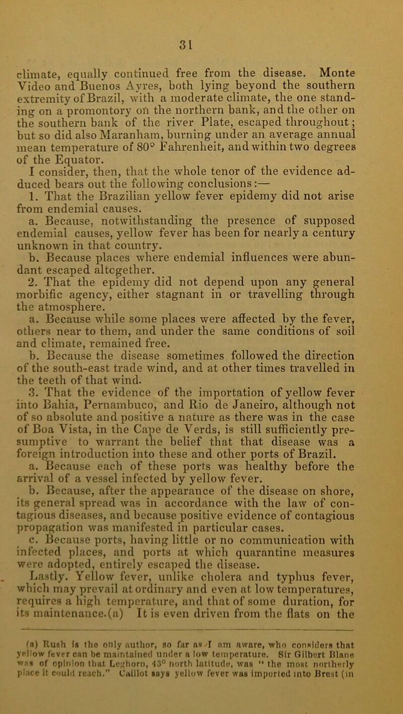 climate, equally continued free from the disease. Monte Video and Buenos Ayres, both lying beyond the southern extremity of Brazil, with a moderate climate, the one stand- ing on a promontory on the northern bank, and the other on the southern bank of the river Plate, escaped throughout; but so did also Maranhara, burning under an average annual mean temperature of 80® Fahrenheit, and within two degrees of the Equator. I consider, then, that the whole tenor of the evidence ad- duced bears out the following conclusions:— 1. That the Brazilian yellow fever epidemy did not arise from endemial causes. a. Because, notwithstanding the presence of supposed endemial causes, yellow fever has been for nearly a century unknown in that country. b. Because places where endemial influences were abun- dant escaped altogether. 2. That the epidemy did not depend upon any general morbific agency, either stagnant in or travelling through the atmosphere. a. Because while some places were affected by the fever, others near to them, and under the same conditions of soil and climate, remained free. b. Because the disease sometimes followed the direction of the south-east trade wind, and at other times travelled in the teeth of that wind. 3. That the evidence of the importation of yellow fever into Bahia, Pernambuco, and Rio de Janeiro, although not of so absolute and positive a nature as there was in the case of Boa Vista, in the Cape de Verds, is still sufficiently pre- sumptive to warrant the belief that that disease was a foreign introduction into these and other ports of Brazil. a. Because each of these ports was healthy before the arrival of a vessel infected by yellow fever. b. Because, after the appearance of the disease on shore, its general spread was in accordance with the law of con- tagious diseases, and because positive evidence of contagious propagation was manifested in particular cases. c. Because ports, having little or no communication with infected places, and ports at which quarantine measures were adopted, entirely escaped the disease. Lastly. Yellow fever, unlike cholera and typhus fever, which may prevail at ordinary and even at low temperatures, requires a high temperature, and that of some duration, for its maintenance.(a) It is even driven from the flats on the (a) Rush is file only author, so far as-I am aware, who considers that yellow fever can be mairitaiiied under a low temperature. Sir Gilbert lilaiie was of opinion tlial Lc;;horn, 43° north latitude, was “ the most northerly place it could reach.” Caiilot says yellow fever was imported into Brest (m