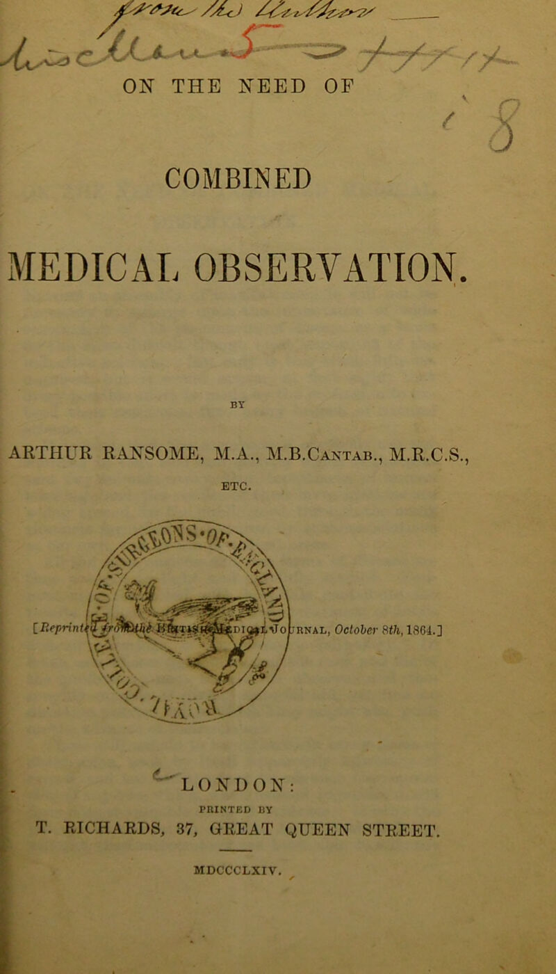 /yL^ ON THE NEED OF COMBINED MEDICAL OBSERVATION. I ARTHUR RANSOME, M.A., M.B.Cantab., M.R.C.S., ETC. 1 V LONDON: PRINTED BY T. RICHARDS, 37, GREAT QUEEN STREET. MDCCCLXIV.