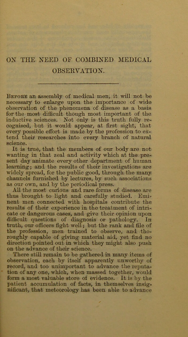 ox THE NEED OF COMBINED MEDICAL OBSERVATION. Before an assembly of medical men, it will not be necessary to enlarge upon the importance of wdde observation of the phenomena of disease as a basis for the most dijBficult though most important of the inductive sciences. Not only is this truth fully re- cognised, but it would appear, at first sight, that every possible effort is made by the profession to ex- tend their researches into every branch of natural science. It is true, that the members of our body are not wanting in that zeal and activity which at the pre- sent day animate every other department of human learning; and the results of their investigations are widely spread, for the public good, through the many channels furnished by lectures, by such associations as our own, and by the periodical press. All the most curious and rare forms of disease are thus brought to light and carefully studied. Emi- nent men connected with hospitals contribute the results of their experience in the treatment of intri- cate or dangerous cases, and give their opinion upon difficult questions of diagnosis or pathology. In truth, our officers fight well; but the rank and file of the profession, men trained to observe, and tho- roughly capable of giving material aid, yet find no direction pointed out in which they might also push on the advance of their science. There stiU remain to be gathered in many items of observation, each by itself apparently unworthy of record, and too unimportant to advance the reputa- ■ tion of any one, which, when massed together, would form a most valuable store of evidence. It is by the patient accumulation of facts, in themselves insig- nificant, that meteorology has been able to advance