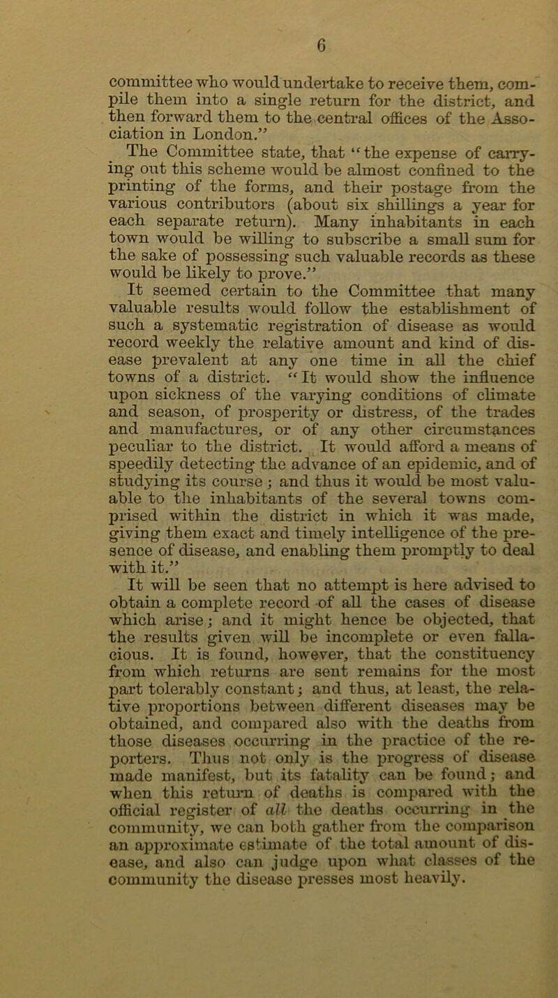 committee who would undertake to receive them^ com- pile them into a single return for the district, and then forward them to the.central offices of the Asso- ciation in London.” The Committee state, that ‘'the expense of caiTy- ing out this scheme would be almost confined to the printing of the forms, and their postage from the various contributors (about six shillings a year for each separate return). Many inhabitants in each town would be willing to subscribe a small sum for the sake of possessing such valuable records as these would be likely to prove.” It seemed certain to the Committee that many valuable results would follow the establishment of such a systematic registration of disease as would record weekly the relative amount and kind of dis- ease prevalent at any one time in all the chief towns of a district. “It would show the infiuence upon sickness of the varying conditions of climate and season, of prosperity or distress, of the trades and manufactures, or of any other circumstances peculiar to the district. It would afford a means of speedily detecting the advance of an epidemic, and of studying its course ; and thus it would be most valu- able to tlie inhabitants of the several towns com- prised within the district in which it was made, giving them exact and timely intelligence of the pre- sence of disease, and enabling them promptly to deal with it.” It will be seen that no attempt is here advised to obtain a complete record of aU the cases of disease which arise; and it might hence be objected, that the results given will be incomplete or even falla- cious. It is found, however, that the constituency from which returns are sent remains for the most part tolerably constant; and thus, at least, the rela- tive proportions between different diseases may be obtained, and compared also with the deaths from those diseases occurring in the practice of the re- porters. Thus not only is the progress of disease made manifest, but its fatality can be found; and when this return of deaths is compared with the official register of all the deaths occurring in the community, we can both gather from the comparison an approximate estimate of the total amount of dis- ease, and also can judge upon what classes of the community the disease presses most heavily.