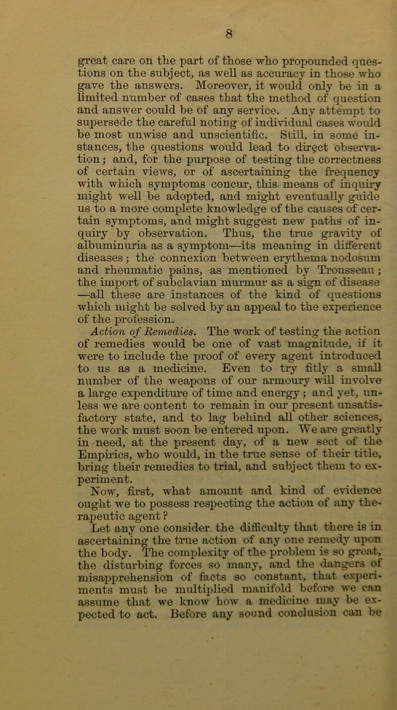 great care on the part of those who propounded ques- tions on the subject, as well as accuracy in those who gave the answers. Moreover, it would only be in a limited number of cases that the method of question and answer coidd be Of any service. Any attempt to supersede the careful noting of individual cases would be most unwise and unscientific, StiU, in some in- stances, the questions would lead to direct observa- tion j and, for the purpose of testing the correctness of certain views, or of ascertaining the frequency with which symptoms concur, this, means of inquiry might well be adopted, and might eventually guide us to a more complete knowledge of the causes of cer- tain symptoms, and might suggest new paths of in- quii’y by observation. Thus, the true gravity of albuminuria as a symptom—its meaning in different diseases; the connexion between erythema nodosum and rheumatic pains, as mentioned by Trousseau; the import of subclavian murmm- as a sign of disease —all these are instances of the kind of questions which might be solved by an appeal to the experience of the profession. Action of Remedies. The work of testing the action of remedies would be one of vast magnitude, if it were to include the proof of every agent introduced to us as a medicine. Even to try fitly a small number of the weapons of our armoury will involve a large expenditure of time and energy; and yet, un- less we are content to remain in our present unsatis- factory state, and to lag behind all other sciences, the work must soon be entered upon. We are greatly in need, at the present day, of a new sect of the Empii'ics, who would, in the true sense of thefr title, bring their remedies to trial, and subject them to ex- periment. Now, first, what amount and kind of evidence ought we to possess respecting the action of any the- rapeutic agent ? Let any one consider the difficulty that there is in ascertaining the true action of any one remedy upon the body. The complexity of the problem is so great, the disturbing forces so many, and the dangers of misapprehension of facts so constant, that experi- ments must be multiiilied manifold before we can assume that we know how a medicine may be ex- pected to act. Before any sound conclusion can be