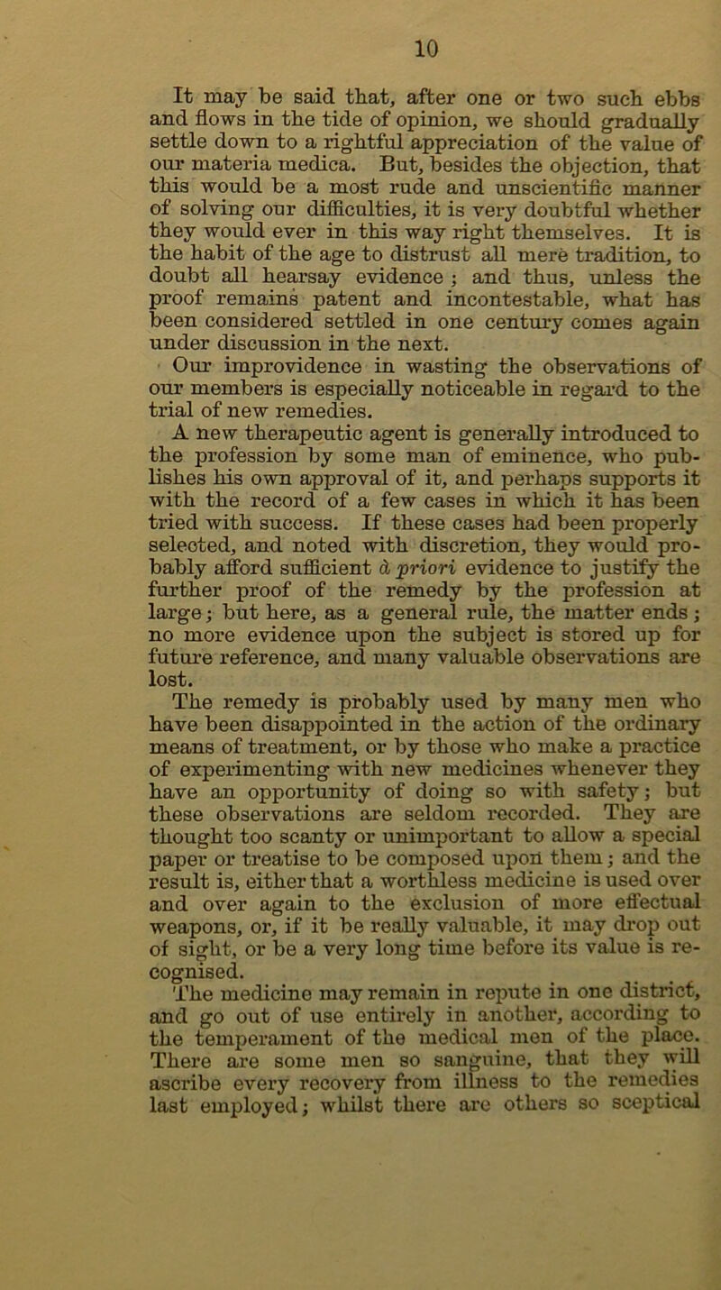 It may be said that, after one or two sueb ebbs and flows in tbe tide of opinion, we should gradually settle down to a rightful appreciation of the value of our materia medica. But, besides the objection, that this would be a most rude and unscientiflc manner of solving our difiiculties, it is very doubtful whether they would ever in this way right themselves. It is the habit of the age to distrust aU mere tradition, to doubt all hearsay evidence ; and thus, unless the proof remains patent and incontestable, what has been considered settled in one century comes again under discussion in the next. Our improvidence in wasting the observations of our members is especially noticeable in regard to the trial of new remedies. A new therapeutic agent is generally introduced to the profession by some man of eminence, who pub- lishes his own approval of it, and perhaps supports it with the record of a few cases in which it has been tried with success. If these cases had been properly selected, and noted with discretion, they would pro- bably afford sufficient d priori evidence to justify the further proof of the remedy by the profession at large; but here, as a general rule, the matter ends j no more evidence upon the subject is stored up for future reference, and many valuable observations are lost. The remedy is probably used by many men who have been disappointed in the action of the ordinary means of treatment, or by those who make a practice of experimenting with new medicines whenever they have an opportunity of doing so with safety; but these observations are seldom recorded. They are thought too scanty or unimportant to allow a special paper or treatise to be composed upoii them; and the result is, either that a worthless medicine is used over and over again to the exclusion of more effectual weapons, or, if it be really valuable, it may drop out of sight, or be a very long time before its value is re- cognised. The medicine may remain in repute in one district, and go out of use entirely in another, according to the temperament of the medical men of the place. There are some men so sanguine, that they will ascribe every recoveiy from illness to the remedies last employed; whilst there ai’o others so sceptical