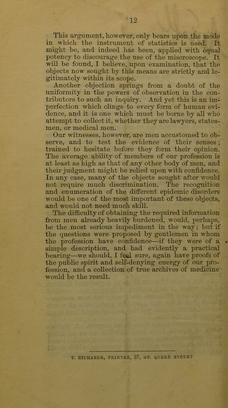 TMs argument, however, only bears upon the mode in which the instrument of statistics is used. It might be, and indeed has been, appHed with equal potency to discourage the use of the miscroscope. It will be found, I beheve, upon examination, that the objects now sought by this means are strictly and le- gitimately within its scope. Another objection springs from a doubt of the uniformity in the powers of observation in the con- tributors to such an inquiry. And yet this is an im- perfection which clings to every form of human evi- dence, and it is one which must be boime by all who attempt to collect it, whether they are lawyers, states- men, or medical men. Our witnesses, however, are men accustomed to ob- serve, and to test the evidence of their senses; trained to hesitate before they form their opinion. The average ability of members of our profession is at least as high as that of any other body of men, and their judgment might be relied upon with confidence. In any case, many of the objects sought after would not require much discrimination. The recognition and enumeration of the diflFerent epidemic disordere would be one of the most important of these objects, and would not need much skill. The difficulty of obtaining the required information from men ah’eady heavily burdened, would, perhaps, be the most serious impediment in the way; but if the questions were proposed by gentlemen in whom the profession have confidence—if they were of a • simple description, and had evidently a practical bearing—we should, I feel sure, again have proofs of the public spirit and self-denying energy of our pro- fession, and a collection of true archives of medicine would be the result. T. HICHAUDS, PRINTlin, 37, ot, queen street