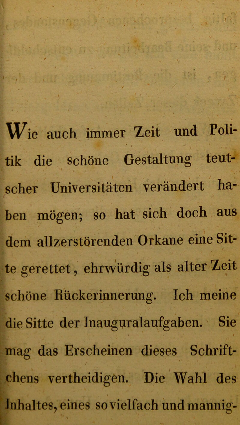 Wie auch immer Zeit und Poli- tik die schöne Gestaltung teut- scher Universitäten verändert ha- : / ben mögen; so hat sich doch aus '' i ' • . / \* ' % ' dem allzerstörenden Orkane eine Sit- te gerettet, ehrwürdig als alter Zeit schöne Rückerinnerung. Ich meine I die Sitte der Inauguralaufgaben. Sie mag das Erscheinen dieses Schrift- chens vertheidigen. Die Wahl des \ . Inhaltes, eines sovielfach und mannig-