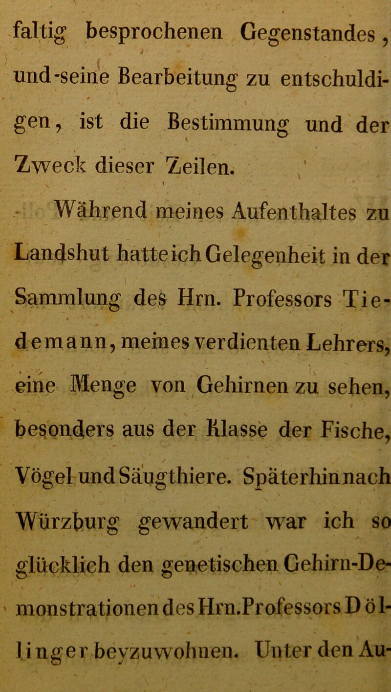 faltig besprochenen Gegenstandes, i '■ . , ' . • und-seine Bearbeitung zu entschuldi- ' I • * . , -t . ) ‘ \ gen, ist die Bestimmung und der Zweck dieser Zeilen. \ < . • Während meines Aufenthaltes zu Landshut hatte ich Gelegenheit in der I ’ * Sammlung des Hm. Professors Tie- demann, meines verdienten Lehrers, \ ^ eine Menge von Gehirnen zu sehen, besonders aus der Klasse der Fische, Vögel und Säugthiere. Späterhin nach Würzburg gewandert war ich so glücklich den genetischen Gehirn-De- > monstrationen des Hrn.Professors D ö 1- li nff er bevzuwohnen. Unter den Au-