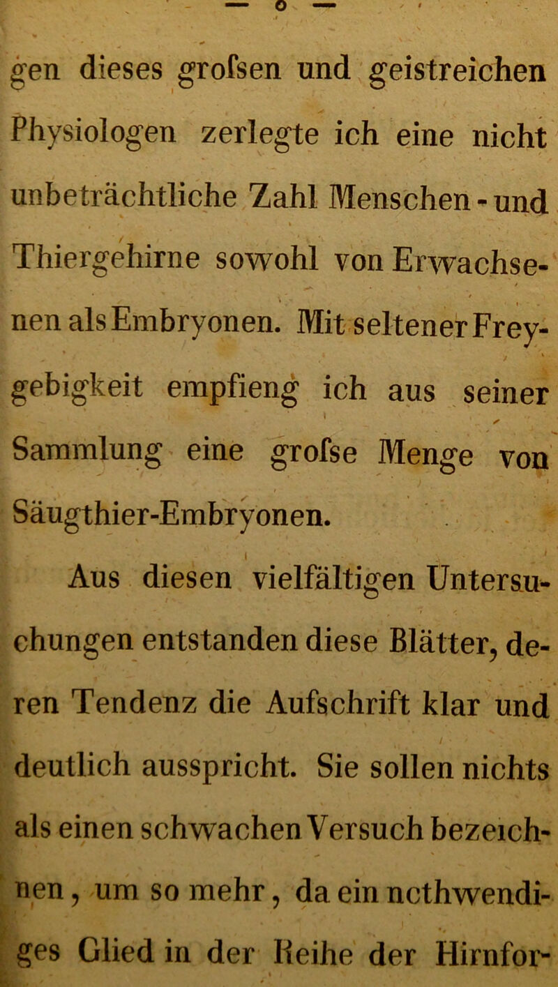 gen dieses grofsen und geistreichen Physiologen zerlegte ich eine nicht unbeträchtliche Zahl Menschen - und , ■ » . ' / - i Thiergehirne sowohl von Erwachse- • ' . ■ t nen als Embryonen. Mit seltener Frey- gebigkeit empfieng ich aus seiner Sammlung eine grofse Menge von ) - * Säugthier-Embryonen. i i ' Aus diesen vielfältigen Untersu- chungen entstanden diese Blätter, de- ren Tendenz die Aufschrift klar und t . / • / ' deutlich ausspricht. Sie sollen nichts als einen schwachen Versuch bezeich- nen , um so mehr, da ein ncthwendi- ges Glied in der Reihe der Hirnfor-