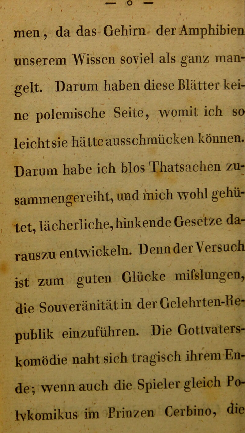 I men, da das Gehirn der Amphibien , * * •,] unserem Wissen soviel als ganz man- gelt. Darum haben diese Blätter kei- ne polemische Seite, womit ich so leicht sie hätte ausschmücken können. ■ . . '• j Darum habe ich blos Thatsachen zu- / • y _ ' sammengereiht, und mich wohl gehü- tet, lächerliche, hinkende Gesetze da- , . *' ' ' • 's' \ rauszu entwickeln. Denn der Versuch ist zum guten Glücke mifslungen, die Souveränität in der Gelehrten-He- publik einzuführen. Die Gottvaters- komödie naht sich tragisch ihrem En- de; wenn auch die Spieler gleich Po- Ivkomikus im Prinzen Cerbino, die