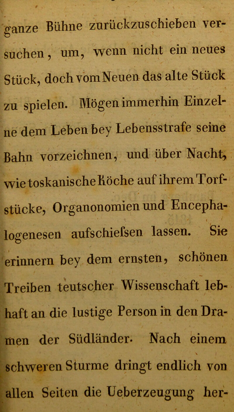 ganze Bühne znrückzuschieben ver- suchen, um, wenn nicht ein neues Stück, doch vomNeuen das alte Stück zu spielen. Mögen immerhin Einzel- ne dem Lehen bey Lebensstrafe seine Bahn vorzeichnen, und über Nacht, wie toskanische Röche auf ihrem Torf- . . • i . ' , . / * v ß • ' .  stücke, Organonomien und Encepha- ' ' * , l. 1 losenesen aufschiefsen lassen. Sie erinnern bey dem ernsten, schönen Treiben teutscher Wissenschaft leb- haft an die lustige Person in den Dra- men der Südländer. Nach einem / ' \ schweren Sturme dringt endlich von allen Seiten die Ueberzeugung her-