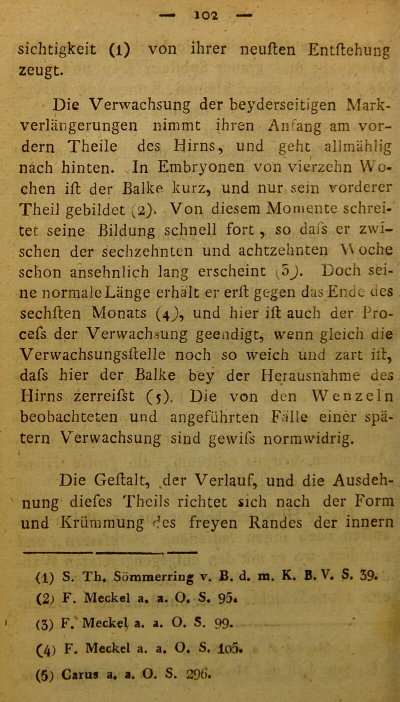 zeugt. Die Verwachsung der beyderseitigen Mark- Verlängerungen nimmt ihren Anrang am vor- dem Theile des Hirns, und gehe allmählig nach hinten. In Embryonen von vierzehn Wo- chen ift der Balke kurz, und nur sein vorderer Theil gebildet (2). Von diesem Momente schrei- tet seine Bildung schnell fort, so dais er zwi- schen der sechzehnten und achtzehnten \\ oche schon ansehnlich lang erscheint oj. Doch sei- ne normale Länge erhält er erlt gegen das Ende cies sechflen Monats (4J), und hier ilt auch der Pro- cefs der Verwachsung geendigt, wenn gleich die VerwachsungsBelle noch so weich und zart iib, dafs hier der Balke bey der Herausnahme des Hirns zerreifst (5). Die von den Wenzeln beobachteten und angeführten Fälle einer spä- tem Verwachsung sind gewifs normwidrig. Die Geftalt, .der Verlauf, und die Ausdeh- nung diefes Thcils richtet sich nach der Form und Krümmung des freyen Randes der innern (1) S. Th, Sömmerring v. B. d. m. K. B. V. S. 39. (2) F. Meckel a. a. O, S. 95« (3) F. Meckel, a. a. O. S. 99. (4) F. Meckel a. a. O. S. lo5* (5) Carus a, a. O. S. 29d.