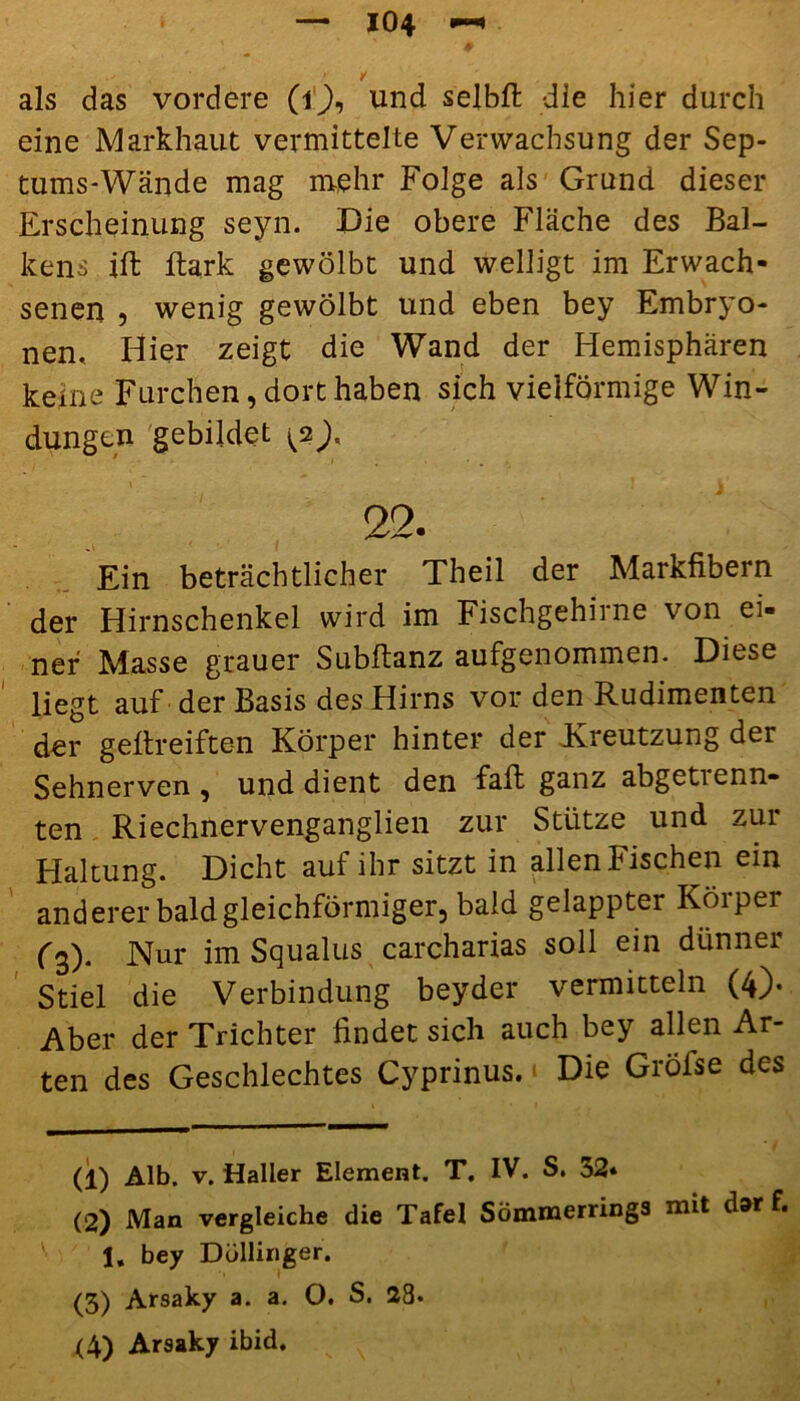 eine Markhaut vermittelte Verwachsung der Sep- tums-Wände mag mehr Folge als Grund dieser Erscheinung seyn. Die obere Fläche des Bal- kens ift Bark gewölbt und welligt im Erwach- senen 9 wenig gewölbt und eben bey Embryo- nen, Hier zeigt die Wand der Hemisphären keine Furchen, dort haben sich vielförmige Win- dungen gebildet 22. Ein beträchtlicher Theil der Markfibern der Hirnschenkel wird im Fischgehirne von ei- ner Masse grauer Subftanz aufgenommen. Diese liegt auf der Basis des Hirns vor den Rudimenten der gefireifte-n Körper hinter der Kreutzung der Sehnerven, und dient den fall ganz abgetienn- ten Riechnervenganglien zur Stütze und zur Haltung. Dicht auf ihr sitzt in allen Fischen ein anderer bald gleichförmiger, bald gelappter Körper (3). Nur im Squalus carcharias soll ein dünner Stiel die Verbindung beyder vermitteln (4). Aber der Trichter findet sich auch bey allen Ar- ten des Geschlechtes Cyprinus. Die Gröfse des (1) Alb. v. Haller Element. T. IV. S. 32* (2) Man vergleiche die Tafel Sömmerrings mit dar f. 1. bey Düllinger. (3) Arsaky a. a. O, S. 28. (4) Arsaky ibid.