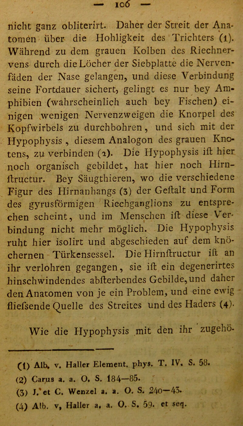 nicht ganz obliterirt. Daher der Streit der Ana- tomen über die Hohligkeit des Trichters (l). Während zu dem grauen Kolben des Riechner- vens durch die Löcher der Siebplatte die Nerven- faden der Nase gelangen, und diese Verbindung seine Fortdauer sichert, gelingt es nur bey Am- phibien (wahrscheinlich auch bey Fischen) ei- nigen .wenigen Nervenzweigen die Knorpel des Kopfwirbels zu durchbohren, und sich mit der Hypophysis , diesem Analogon des grauen Kno- tens, zu verbinden (i). Die Hypophysis ift hier noch organisch gebildet, hat hier noch Hirn- itructur. Bey Säugthieren, wo die verschiedene Figur des Hirnanhangs (3) der Geftalt und Form des gyrusförmigen Riechganglions zu entspre- chen scheint, und im Menschen ift diese Ver- bindung nicht mehr möglich. Die Hypophysis ruht hier isolirt und abgeschieden auf dem knö- chernen - Türkensessel. Die Hirnflructur ift an ihr verlohren gegangen, sie ift ein degenerirtes hinschwindendes abflerbendes Gebilde,und daher den Anatomen von je ein Problem, und eine ewig fliefsende Quelle des Streites und des Haders (4). Wie die Hypophysis mit den ihr ’zugehö- (1) Alh, v. Haller Element, phys. T. IV. S. 58. (2) Carus a. a. O. S. 184—85. (3) J.'et C. Wenzel a. a. O. S. 240—45.