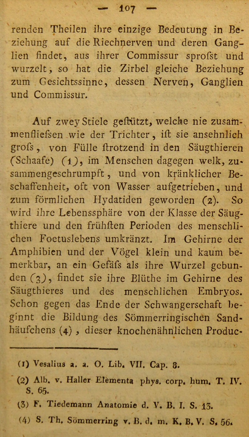 io? renden Theilen ihre einzige Bedeutung in Be- ziehung auf die Riechnerven und deren Gang- lien findet, aus ihrer Commissur sprofst und wurzelt, so hat die Zirbel gleiche Beziehung zum Gesichtssinne, dessen Nerven, Ganglien und Commissur. Auf zwey Stiele gefrützt, welche nie zusam- menfliefsen wie der Trichter, ift sie ansehnlich grofs, von Fülle ftrotzend in den Säugthieren (Tchaafe) (ij), im Menschen dagegen welk, zu- sammengeschrumpft , und von kränklicher Be- schaffenheit, oft von Wasser aufgetrieben, und zum förmlichen Hydatiden geworden (2). So wird ihre Lebenssphäre von der Klasse der Säug- thiere und den frühften Perioden des menschli- chen Foetuslebens umkränzt. Im Gehirne der Amphibien und der Vögel klein und kaum be- merkbar, an ein Gefäfs als ihre Wurzel gebun- den (2)-) findet sie ihre Blüthe im Gehirne des Säugthieres und des menschlichen Embryos. Schon gegen das Ende der Schwangerschaft be- ginnt die Bildung des Sömmerringischen Sand- häufchens (4), dieser knochenähnlichen Produc- (1) Ve9alius a. a. O. Lib, VII. Cap. 8. (2) Alb. v. Haller Elements phys. corp, hum, T. IV. S. 65. (3) F. Tiedemann Anatomie d. V. B. I. S. 13.