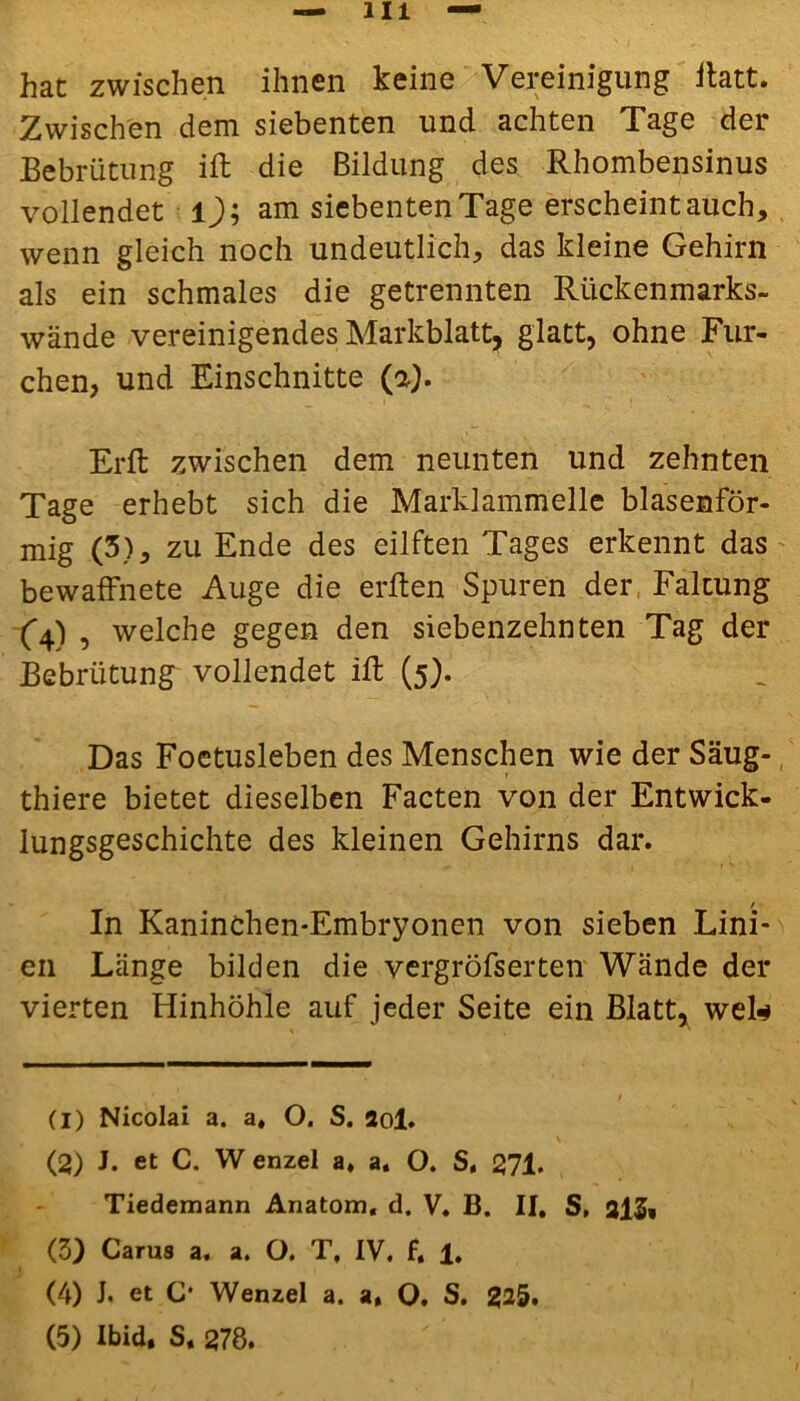 hat zwischen ihnen keine Vereinigung ftatt. Zwischen dem siebenten und achten Tage der Bebrütung ift die Bildung des Rhombensinus vollendet l); am siebenten Tage erscheintauch, wenn gleich noch undeutlich, das kleine Gehirn als ein schmales die getrennten Rückenmarks- wände vereinigendes Markblatt, glatt, ohne Fur- chen, und Einschnitte (a). Erft zwischen dem neunten und zehnten Tage erhebt sich die Marklammelle blasenför- mig (3), zu Ende des eilften Tages erkennt das bewaffnete Auge die erften Spuren der Faltung (4), welche gegen den siebenzehnten Tag der Bebrütung vollendet ift (5). Das Foetusleben des Menschen wie der Säug-, thiere bietet dieselben Facten von der Entwick- lungsgeschichte des kleinen Gehirns dar. / In Kaninchen-Embryonen von sieben Lini- en Länge bilden die vergröfserten Wände der vierten Hinhöhle auf jeder Seite ein Blatt, wek (1) Nicolai a. a, O. S. 2ol. \ (2) J. et C. W enzel a, a, O. S, 271. Tiedemann Anatom, d. V, B. II, S, 2l$, (5) Carus a. a. O. T, IV. f. 1. (4) J. et C* Wenzel a. a, O. S. 225. (5) Ibid. S. 278.