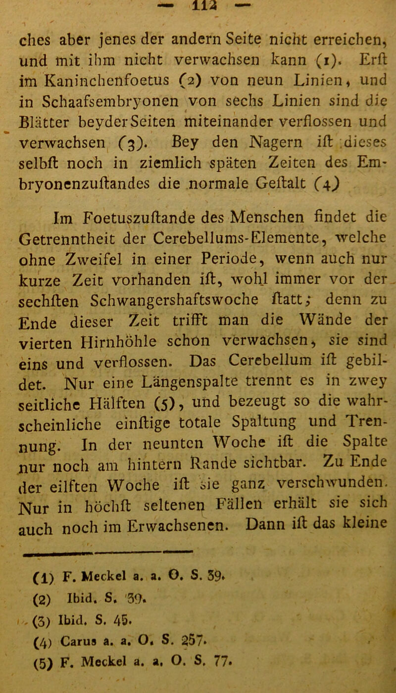ches aber jenes der andern Seite nicht erreichen, und mit ihm nicht verwachsen kann (i). Erft im Kaninchenfoetus (2) von neun Linien, und in Schaafsembryonen von sechs Linien sind die Blätter beyderSeiten miteinander verflossen und verwachsen (3). Bey den Nagern ift dieses selbft noch in ziemlich späten Zeiten des Em- bryonenzuftandes die normale Geftalt (4) Im Foetuszuftande des Menschen findet die Getrenntheit der Cerebellums-Elemente, welche ohne Zweifel in einer Periode, wenn auch nur kurze Zeit vorhanden ift, wohl immer vor der sechften Schwangershaftswoche ftatt; denn zu Ende dieser Zeit trifft man die Wände der vierten Hirnhöhle schon verwachsen, sie sind eins und verflossen. Das Cerebellum ift gebil- det. Nur eine Längenspalte trennt es in zwey seitliche Hälften (5), und bezeugt so die wahr- scheinliche einftige totale Spaltung und Tren- nung. In der neunten Woche ift die Spalte nur noch am hintern Rande sichtbar. Zu Ende der eilften Woche ift sie ganz verschwunden. Nur in hoch ft seltenen Fällen erhält sie sich auch noch im Erwachsenen. Dann ift das kleine (1) F. Meckel a. a. O. S. 59* (2) Ibid. S. '39. i ,(3) Ibid. S. 45. (4) Carus a. a. O. S. 257*