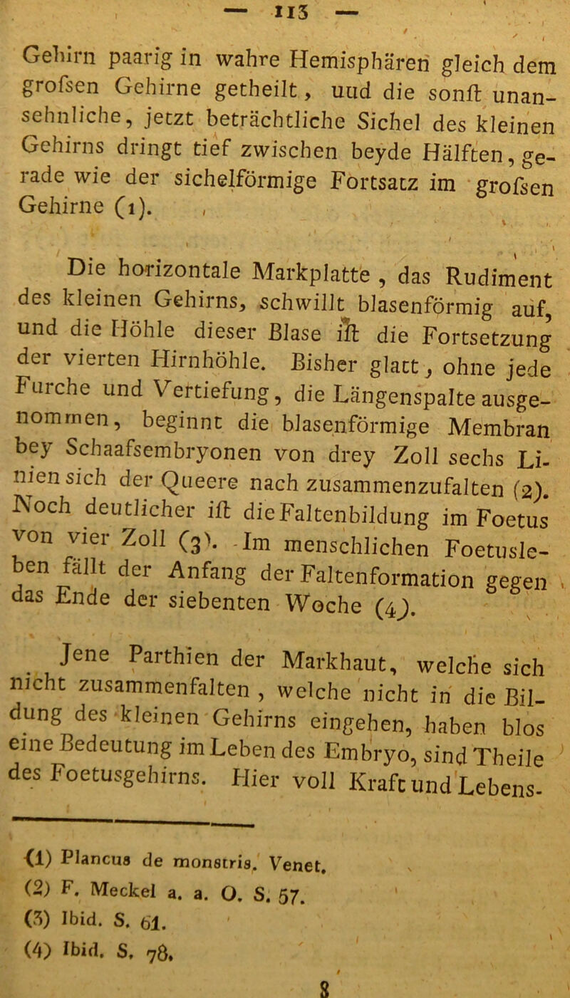 H5 *' * . '• • i Gehirn paarig in wahre Hemisphären gleich dem grofsen Gehirne getheilt, und die sonft unan- sehnliche, jetzt beträchtliche Sichel des kleinen Gehirns dringt tief zwischen beyde Hälften, ge- rade wie der sichelförmige Fortsatz im grofsen Gehirne (1). , / 1 , ■ \ Die horizontale Markplatte , das Rudiment des kleinen Gehirns, schwillt blasenförmig auf und die Höhle dieser Blase ilt die Fortsetzung der vierten Hirnhöhle. Bisher glatt, ohne jede Furche und Vertiefung, die Längenspalte ausge- nommen, beginnt die blasenförmige Membran bey Schaafsembryonen von drey Zoll sechs Li- nien sich der Queere nach zusammenzufalten (2). Noch deutlicher ift die Faltenbildung im Foetus von vier Zoll (3>. -Im menschlichen Foetus^ en tcillt dei Anfang der Faltenformation gegen das Ende der siebenten Woche (4). . Jene Parthien der Markhaut, welche sich nicht zusammenfalten , welche nicht in die Bil- dung des kleinen Gehirns eingehen, haben blos eine Bedeutung im Leben des Embryo, sind Theile des Foetusgebirns. Hier voll Kraft und Lebens- <1) Plancus de monstris. Venet. (2) F. Meckel a. a. O. S. 57. (3) Ibid. S. 61. (4) Ibid. S, 7Ö, s