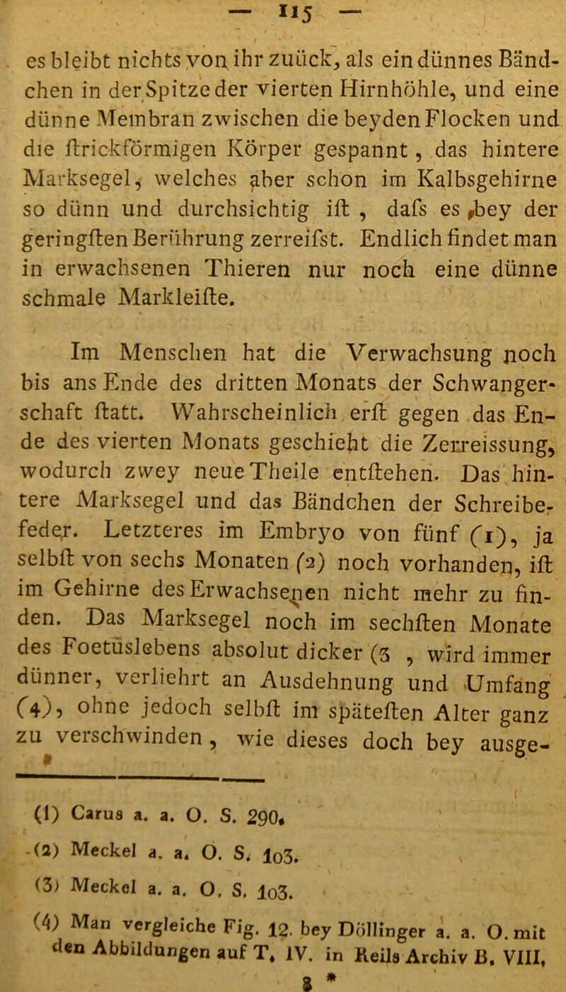- Xl5 ~ ‘ I - ' . ! • ( es bleibt nichts von ihr zuück, als ein dünnes Bänd- chen in der Spitze der vierten Hirnhöhle, und eine dünne Membran zwischen die beyden Flocken und die ftrick förmigen Körper gespannt, das hintere Marksegel, welches gber schon im Kalbsgehirne so dünn und durchsichtig ift , dafs es ,bey der geringflen Berührung zerreifst. Endlich findet man in erwachsenen Thieren nur noch eine dünne schmale Markleifte. Im Menschen hat die Verwachsung noch bis ans Ende des dritten Monats der Schwanger- schaft ftatt. Wahrscheinlich, erft gegen das En- de des vierten Monats geschieht die Zerreissung, wodurch zwey neueTheile entliehen. Das hin- tere Marksegel und das Bändchen der Schreiber fedex. Letzteres im Embryo von fünf (fi), ja selbft von sechs Monaten (2) noch vorhanden, Ml im Gehirne des Erwachsenen nicht mehr zu fin- den. Das Marksegel noch im sechllen Monate des Foetüslebens absolut dicker (3 , wird immer diinnei, veiliehrt an Ausdehnung und 'Umfang C4.I9 ohne jedoch sei LH im spateflen Alter ganz zu verschwinden , wie dieses doch bey ausge- (1) Carus a. a. O. S. 290. (2) Meckel a. a. O. S, l03. (3) Meckel a. a. O. S. lo3. <A) Man vergleiche Fig. 12. bey Döllinger a. a. O. mit ‘len Abbildungen auf T. IV. in Keile Archiv B, VIII, a *