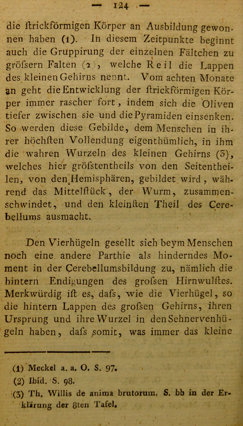 die llrickförmigen Körper an Ausbildung gewon- nen haben (l). In diesem Zeitpunkte beginnt auch die Gruppirung der einzelnen Fältchen zu gröfsern Falten (2 , welche Reil die Lappen des kleinen Gehirns nennt. Vom achten Monate an geht die Entwicklung der llrickförmigen Kör- per immer rascher fort, indem sich die Oliven tiefer zwischen sie und die Pyramiden einsenken. 1 > So werden diese Gebilde, dem Menschen in ih- rer höchlten Vollendung eigentümlich, in ihm die wahren Wurzeln des kleinen Gehirns (5), welches hier gröfstentheils von den Seitentei- len, von denjdemisphären, gebildet wird, wäh- rend das Mitteldück, der Wurm, zusammen- schwindet, und den kleinften Theil des Cere- bellums ausmacht,. Den Vierhügeln gesellt sich beym Menschen noch eine andere Parthie als hinderndes Mo- ment in der Cerebellumsbildung zu, nämlich die hintern Endigungen des grofsen Hirnwullles. Merkwürdig iffc es, dafs, wie die Vierhügel, so die hintern Lappen des grofsen Gehirns, ihren Ursprung und ihre Wurzel in den Sehnervenhü- geln haben, dafs .somit, was immer das kleine (1) Meckel a. a. O, S. 97* • (2) Ibid. S. 98. (3) Th. Willis de anima brutorum, S. bb in der Er- klärung der 8ten Tafel*