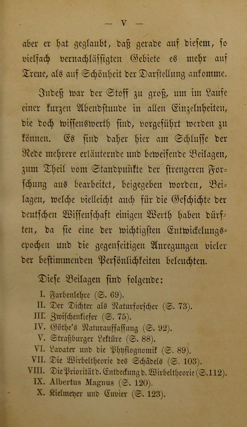 aber er !>at gegtauBt, ba§ gerabe auf biefem, fo metfacT bernac^Iäfjtgten (Gebiete eS met)r auf £reue, at§ auf ©d)önt;eit bei* SDarftettung anfomtne. 3ütbe§ toar ber ©toff $u grog, um tut Saufe einer furjen ABenbftuube in aßen (Sinjeln^eiteu, bie bocf) toiffenStoerttj ftttb, borgefü^rt toerben ju !önneu. (§8 fiub bafer ^ier am ©d;tuffe ber Stiebe mehrere erläuternbe uub Betoeifenbe Söeitagen, jum STf)eit t>om ©tanbpunfte ber firengeren gor= fc^ung au$ Bearbeitet, BeigegeBeit toorben, iöei' tagen, toetc^e bietteidd and; für bie ®efdj)icfyte ber beutfc^en 2Biffenfd;aft einigen SBertl) ^aBett bürf- ten, ba fie eine ber toic^tigften (SnttoitfetungS* epoc^eit nnb bie gegenfeitigen Anregungen toieter ber Beftimmenben SßerfönticTf eiten Beteuerten. £>iefe ^Beilagen ftnb fotgenbe: I. ^ör6entet;rc (<5. 69). II. ®er ®td)ter at§ Aaturforfcfyer (©. 73). HF. ßnnfdjenfiefer (©. 75). IV. @ötf>e’8 Aaturauffaffung (©. 92). V. ©traf3burger Sef'türe (®. 88). VI. b?aüater unb bie <’)3t;bftognomtf (©. 89). VII. ®te 2BirBe(tt;eorie bc§ ©cfyäbeid (©. 103). VIII. ®te^riovitätb.(Sntbecfitngb.2BtrBeltt;eorte(©.112). IX. Albertus Magnus (©. 120). X. $ietmet)er unb (£umer (©. 123).