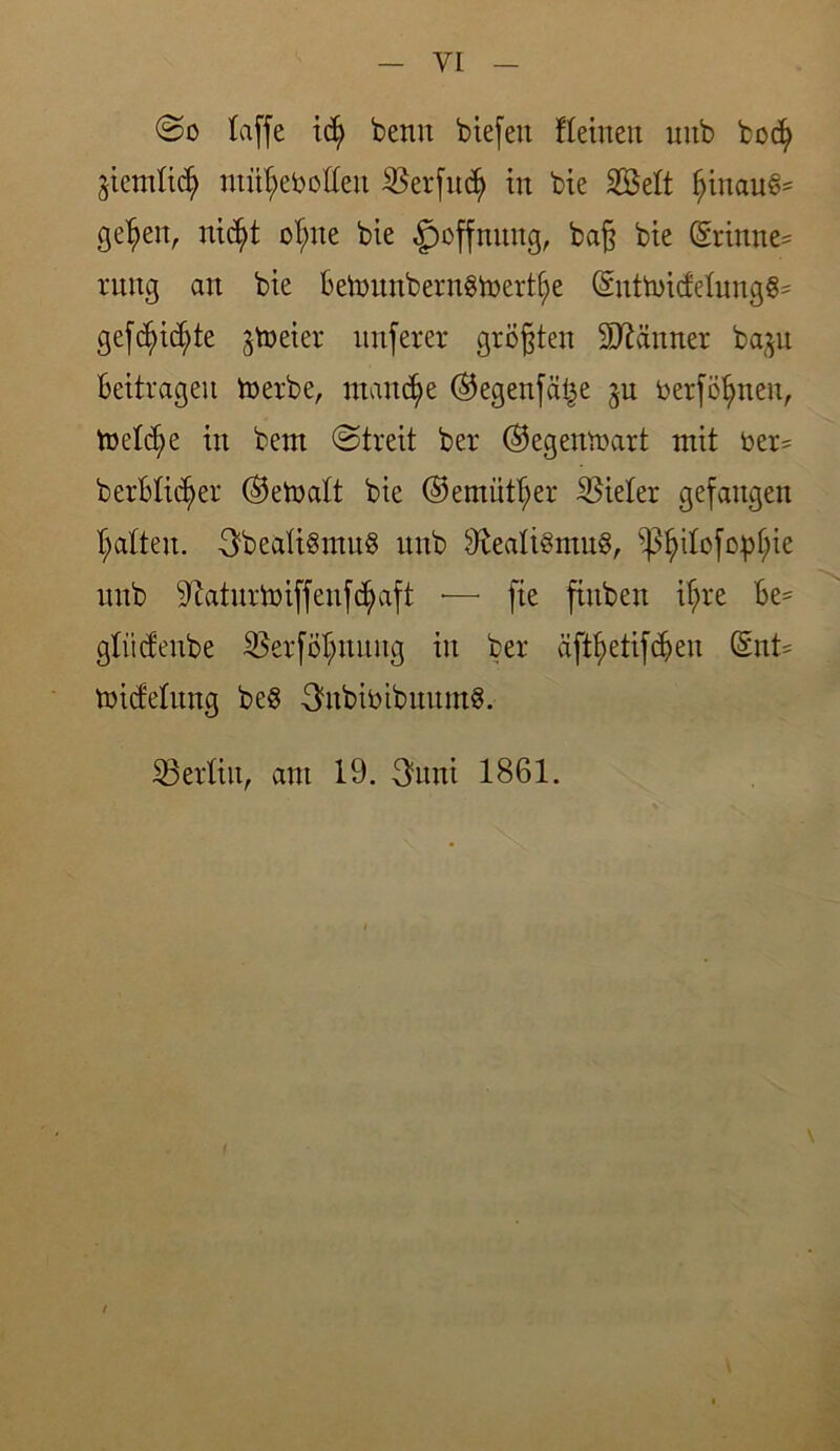 @o taffe i<$ beim biefett Keinen uub bocfy ^iemtidj) nut^eboften $erfit$ in bie SBett $tnau§= ge^en, nidjyt ot;ne bie Hoffnung, baß bie <Srinne= tung an bte BetonnbernStoert^e ©nttbicfetnngg- gefd)icf)te jtoeter mtferer größten Scanner ba^n Beitragen in erbe, manche ©egenfä^e ju berföfynen, toetcfye in bent (Streit ber ©egenthärt mit ber= b erblicher ©etoatt bie ©emittier Bieter gefangen Ratten. ObeaUSrnnS nnb 9teaü§mn$, ^3^iBcfop^ie nnb Sftaturtotffenf^aft ■— fie ftnben ifjre Be- gtiicfenbe SBerföt;nnng in ber äftfyetifdjen dnU toicfelnng be§ 3tobibibnnm8. ^Berlin, ant 19. 3uni 1861.