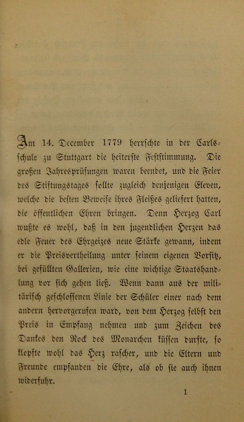 ^m 14. £)ccemBer 1779 fyerrfcfyte in ber (SartS* feinte ju Stuttgart bie ^eiterfte ^eftftimmung. £)ie großen Satyree Prüfungen mären Beenbet, nnb bie freier beS StiftungStageS feilte gugleid> benfenigen ©eben, metdfc bie Beften -33ett>eife ihres ^teijfeS geliefert Ratten, bie öffentlichen ©;ren Bringen. (Denn £)erjog £art muffte es mof)!, baff in ben jugenbtichen bergen baS eble Reiter beS (g^rgeigeS neue Starte getoann, inbent er bie ^SreiSbertheitung unter feinem eigenen Sßorfi^, Bei gefüllten (Batterien, mie eine micf>tige Staatsbank lung bor ficf> gehen tieff. 9Benn bann aus ber mili= tarifch gefchloffenen Öinie ber Schüler einer nad; bem anbern ^erborgernfen marb, bon bem tper^og felBft ben fßretS in Empfang nehmen nnb jum Reichen beS Nantes ben 9?oc6 beS Monarchen füffen burfte, fo Hopfte mopt baS ^perj rafcher, nnb bie ©tern unb ftreunbe empfanben bie @hrk cdS oB fie auch ihnen miberfupr. l