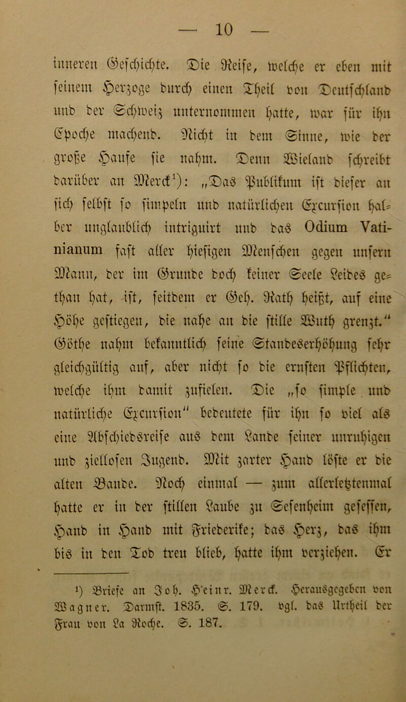 inneren ©efd)id)te. Die ffteife, melche er eben mit feinem ^erjoge burd) einen Xhe<l ton Deutfchlanb nnb ber Sdjmei} unternommen fyatte, mar für ihn Epoche ntadjenb. 9ZicOt in bem (Sinne, mie ber gro§e §aufe fie nahm. Denn SBietanb fc^reibt bar über an 991er dl): „Da3 ißublifum ift biefer an ficf; fetbft [o fimpeln nnb natürlichen ©jcurfioit Ber unglaublich intriguirt nnb ba$ Odium Vati- nianum faft oder ^iefigen 93?eufchen gegen unfern 931anu, ber im ©runbe bod; feiner Seele ^eibeö ge* tfyau hat, ift, feitbem er ©cf). SRatfj auf eine tpöhe gcftiegeu, bie nahe au bie fülle 2öutf) grenzt.'* ©ötl)e nahm Bcfauntlid) feine Staubeserhöhung fehl* gleichgültig auf, aber nicht fo fcie ernften Pflichten, mefd)e ihm bamit gnficlen. Die „fo fimple nnb natürliche Sjcurfiou Bcbeutete für ihn fo oiel als eine 2lbfd)ieb$reife ait3 bem Öanbe feiner unruhigen nnb giellofen Sugenb. 902it jarter tpaub föfte er bie alten 23aube. 91od) einmal — jitm allcrlehtenmal hatte er in ber ftillen &tube 31t Sefenheim gefeffen, )panb in tpanb mit ftrieberife; ba3 ^pei*3, baö ihm Bis in ben £ob treu BlieB, hatte ihm beruhen. dx 1) «Briefe an 3ol). £‘einr. «Dterd. §erau8gegeben ren Sagner. Sarmft. 1835. 0. 179. ogt. ba3 Urteil ber f^rait oon 9a 9tcd;e. ©. 187.