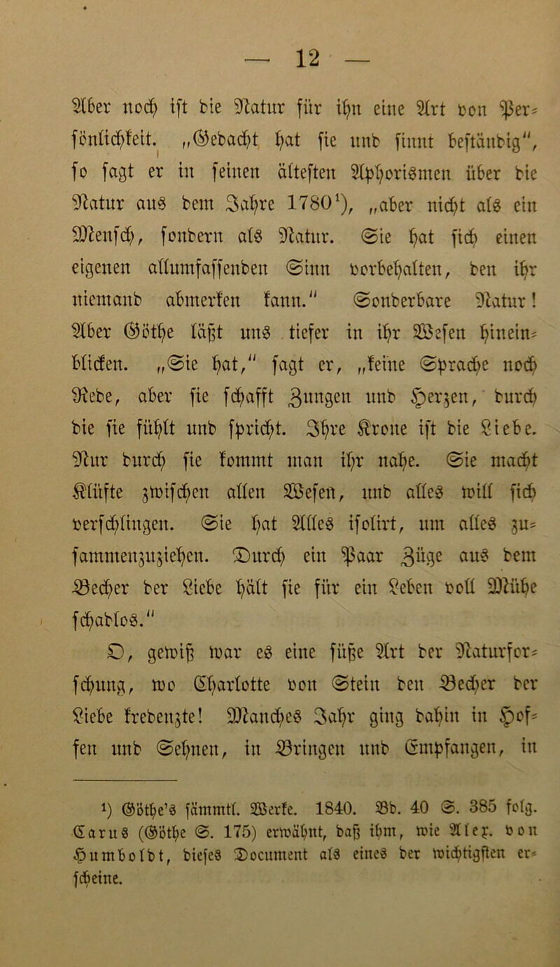 $lber nodj> ift bie 97atur für ifyn eine 21rt non ißer* fönüd^fett. „®ebad)t f>at fic unb fiuut beftänbig, fo fagt er in feinen ättefteu 2tyfyori3men über bie 97atur au§ bem Safyre 17801), „aber nid)t ats ein SRenfd), fonbern at§ 97atnr. (Sie ^at fid) einen eigenen attumfaffeubeu Sinn bcrbefyatten, ben ifm niemanb abmerfen fann. Sonberbare 97atur! Slber ®ött)e täfjt uns tiefer in if)r Sßefen fjineim bliden. „Sie fyat, fagt er, „feine Spradfe noch 97ebe, aber fie fdfafft jungen unb §>er$en, burcb bie fie fitfylt nnb fbrid;t. 3t)re Breite ift bie Siebe. 97nr bnrd; fie fommt man it;r naf;e. Sie macht $tüfte 5mifd;cn alten SBefen, nnb atteS mitt fid> berfdringen. Sie f)at StttcS ifotirt, um atteS su= fammenjujie^en. £)urd) ein ^aar 3üge aUk? bem ■53ed;er ber Siebe fyätt fie für ein Seben bott SRütje fcfwbtoS. £), gemift mar e3 eine füjje 5trt ber tRaturfor* fdjrnng, mo ©jarlotte bon Stein ben S3ed)er ber Siebe frcbeujte! 9Rand;e§ 3af>r ging bafyin in fett unb Seinen, in bringen unb Empfangen, in i) ®ötbe’§ fämmtt. Sßerfe. 1840. Sb. 40 385 folg. daruS (®ötf)C 175) erwähnt, bafj tbm, wie 2Uej. bon £umbotbt, biefeö 2>ocnment at« eine« ber rcidjtigfkn er* febetne.