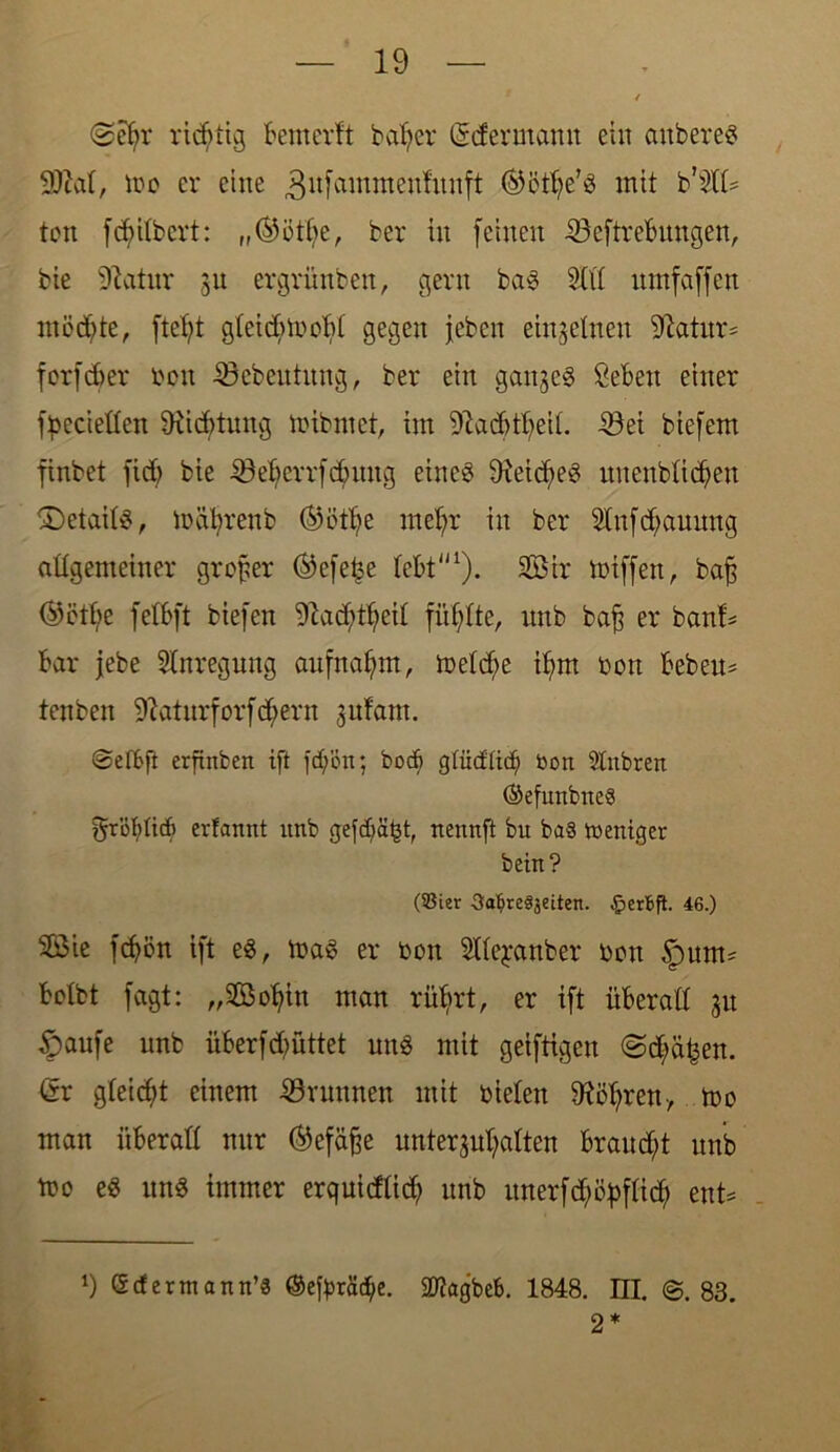 ©efjr richtig bemerft batjer (Mermamt eilt anbereS , idc er eine 3ufcnntttenfitnft ®ött)e’s mit b'Slb ton fcfyitbcrt: „(9i3tt>e, ber in feinen löeftrebungen, bie 91atur ju ergrünben, gern baS Stil nmfaffen mödjte, ftefyt gteidnoobt gegen jebcn einzelnen iftatitr* forfdjer bon 33ebeittnng, ber ein ganzes Selen einer fioeciellen 9ticf>tnng mibrnet, im Staddbeit. 4öei biefem finbet fid; bie S3elerrfd)itng eines 9xeid)eS nnenbticfyen tDetaitS, mährenb ®ötfje met;r in ber Stnfd;auitng attgemeiner großer ®efe£e lebt1 2). Sir miffen, baf$ (9etbe fetbft biefen 91ad;tf;cit füllte, nnb bafj er banb bar jebe Anregung aufnafym, metd;e ifym bon beben* tenben 9?atnrf orf d;ern jufam. erfinfcen tft fcf;'on; bocf) glücflicf) bon Slitbren (SefmtbneS yrötlid) erfannt nnb g-efdjäfct, nennft bu ba§ weniger bein? (93ier 3al?re§setten. §erbfi. 46.) Sie fd)ön tft es, toaS er bon Stteyanber bctt tpnm* botbt fagt: „Sotfitt man rütjrt, er ift überall 31t §aufe nnb überfdjüttet uns mit geiftigen <Sd)%n. <5r gleicht einem Grumten mit bieten SHötjren-, too man überall nur <55efä^e unterhalten braud)t nnb mo eS nnS immer erquidlid) nnb nnerfd)ö^ftid) ent* 1) Gcfermann’S ©efyräd/e. SKagbeb. 1848. UI. @.83. 2 *