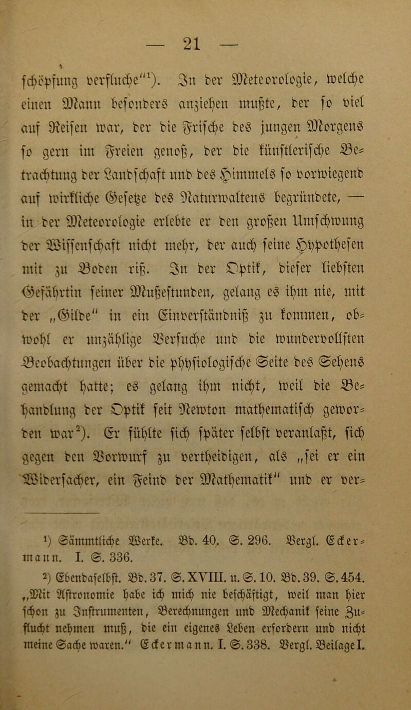 * fdhityfung berftuche1). 3n bei* Meteorologie, toetd;e einen Mann befonberö anjiet;en mußte, bei* fo biet auf Dxeifen ioar, bei* bie grifd;e be3 jungen Morgend fo gern im freien genoß, bei* bie fiinftterifdje Be* trachtung bei* Sanbf^aft nnb be6 §>immets jo bortoiegenb anf mirftidie ©efefje be§ 9tatnrtt>aften8 begriinbete, — in bei* Meteorologie erlebte er beit großen Umfdjionng bei* SSiffenfchaft nicht mehr, bei* auch feine 5>h}>othefen mit 311 Beben riß. 2>tt bei* £tytif, biefer (iebften (Gefährtin feiner Mußeftnnben, gelang e3 ibm nie, mit ber „©itbe in ein Ginberftänbniß 31t fontmen, ob= locht er nn3äbtige Berfudje nnb bie tounberboßften Beobachtungen über bie phhfiotogifdie @eite be$ @ehen8 gemacht hatte; es gelang ihm nicht, locit bie Be= hanbtung ber Optit feit Peloton mathematifd) getoor* ben toar2). Gr fühlte fid; fhäter fetbft berantaßt, fid) gegen beit B ortbur f 31t bertheibigen, at3 „fei er ein 'SÖMberfadjer, ein $einb ber Matbematif nnb er ber* x) @ämmttiche Serie. 53b. 40. @. 296. 53ergt. (S cf e r = mann. I. @. 336. 2) Sbenbafeföfi. 53b. 37. @. XVIII. u.0.10. 53b. 39. @.454. t,2ftit Stftronomie habe icf> mich nie f>efch>äftigt, meil man bier jehon ju Snftrnmenten, 53erechnungen nnb 50tech<mif feine 3«* ftuebt nehmen muß, bie ein eigenes Seben erforbern nnb nicht meine @acbe waren.“ <5cfevmann. I. @.338. 53ergt. 53ei(agel.