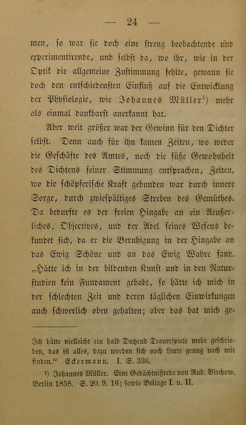 men, fo mar fie bod; eine ftreng beobachtenbe unb ejperhnenttrenbe, unb fetbft ba, mo ihr, mie in ber O^tif bie allgemeine guftintmuug fehlte, gemanu fie bod? ben entfchiebenften (Siuffajj auf bie Gntmidlung ber ^bfiologie, mie Sodann eg 9)2 ü Iler* 1) mehr alg einmal banfbarft anerfannt hat. Slber meit gröffer mar ber ©eminn für ben Dichter fetbft. Denn aud; für ihn fanten 3e^teitr mo meber bie ®efcf>üfte beg Slmteg, noch bie füfte Oemohnbcit beg Did?teng feiner (Stimmung entbrachen, 3e*ten' mo bie fböüferifdhe ®raft gebunben mar burcf> innere Sorge, burd) jmief^ättigeg Streben beg ©emütheg. Da beburfte eg ber freien Eingabe an ein SleuBer- licheg, Dbjectiöeg, unb ber tlbcl feineg Sefcng be= funbet ficf>, ba er bie Beruhigung in ber Eingabe an bag @mig Schöne unb an bag Gmig SBahre fanb. „Jpatte ich in ber bilbeubett $unft unb in ben Sftatur* ftnbien fein ^unbament gehabt, fo hätte ich mich in ber fd?led?ten 3e^ nnb bereit täglichen Ginmirfmtgen auch fdtmerlid) oben gehalten; aber bag hat ntich ge* 3<h hätte öieüetcht ein halb Smfcenb $£rauerf}nele mehr gefdme* ben, ba« ift alle«, baju merben [ich noch ?eute genug nach mir finben. © cf er mann. I. @.336. i) 3ohanne« SDbitllev. ©ine ©ebacbtnifirebc oott 9tub. 2>ivd}om. SBerlin 1858. @. 20. 9. 16; fowie Beilage I. u. II.